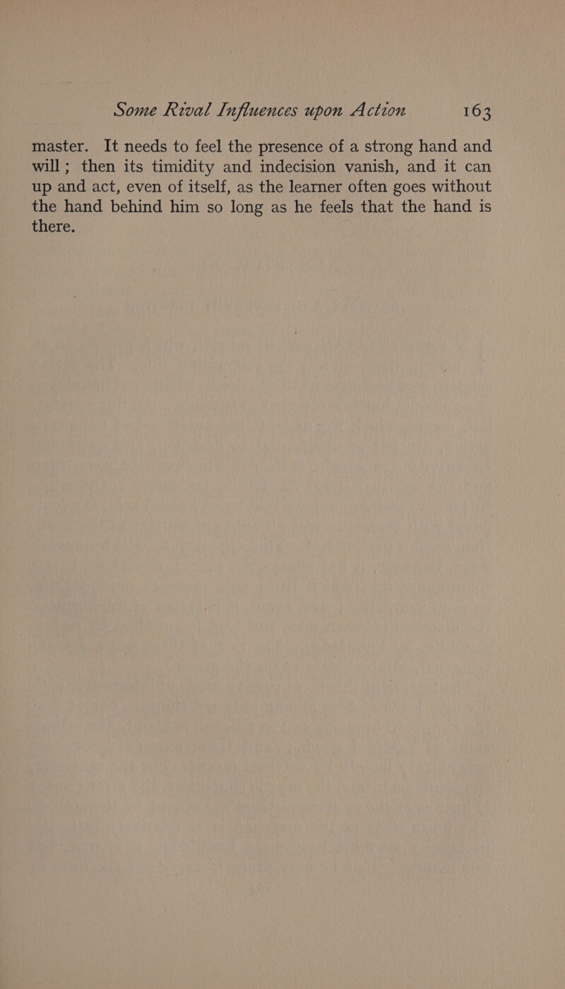 master. It needs to feel the presence of a strong hand and will; then its timidity and indecision vanish, and it can up and act, even of itself, as the learner often goes without the hand behind him so long as he feels that the hand is there.