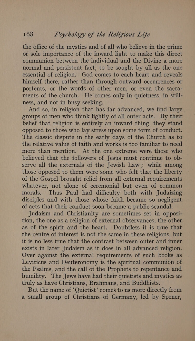 the office of the mystics and of all who believe in the prime or sole importance of the inward light to make this direct communion between the individual and the Divine a more normal and persistent fact, to be sought by all as the one essential of religion. God comes to each heart and reveals himself there, rather than through outward occurrences or portents, or the words of other men, or even the sacra- ments of the church. He comes only in quietness, in still- ness, and not in busy seeking. And so, in religion that has far advanced, we find large ~ groups of men who think lightly of all outer acts. By their belief that religion is entirely an inward thing, they stand opposed to those who lay stress upon some form of conduct. The classic dispute in the early days of the Church as to the relative value of faith and works is too familiar to need more than mention. At the one extreme were those who believed that the followers of Jesus must continue to ob- serve all the externals of the Jewish Law; while among those opposed to them were some who felt that the liberty of the Gospel brought relief from all external requirements whatever, not alone of ceremonial but even of common morals. Thus Paul had difficulty both with Judaizing disciples and with those whose faith became so negligent of acts that their conduct soon became a public scandal. Judaism and Christianity are sometimes set in opposi- tion, the one as a religion of external observances, the other as of the spirit and the heart. Doubtless it is true that the centre of interest is not the same in these religions, but it is no less true that the contrast between outer and inner exists in later Judaism as it does in all advanced religion. Over against the external requirements of such books as Leviticus and Deuteronomy is the spiritual communion of the Psalms, and the call of the Prophets to repentance and humility. The Jews have had their quietists and mystics as truly as have Christians, Brahmans, and Buddhists. But the name of ‘Quietist’ comes to us more directly from a small group of Christians of Germany, led by Spener,