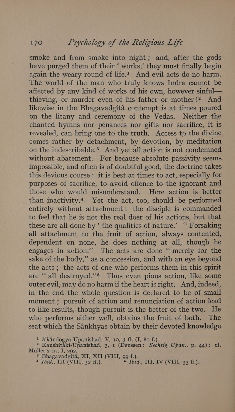 smoke and from smoke into night; and, after the gods have purged them of their ‘ works,’ they must finally begin again the weary round of life.1. And evil acts do no harm. The world of the man who truly knows Indra cannot be affected by any kind of works of his own, however sinful— thieving, or murder even of his father or mother !? And likewise in the Bhagavadgita contempt is at times poured on the litany and ceremony of the Vedas. Neither the chanted hymns nor penances nor gifts nor sacrifice, it is revealed, can bring one to the truth. Access to the divine comes rather by detachment, by devotion, by meditation on the indescribable.*. And yet all action is not condemned without abatement. For because absolute passivity seems impossible, and often is of doubtful good, the doctrine takes this devious course: it is best at times to act, especially for purposes of sacrifice, to avoid offence to the ignorant and those who would misunderstand. Here action is better than inactivity.4 Yet the act, too, should be performed entirely without attachment: the disciple is commanded to feel that he is not the real doer of his actions, but that these are all done by ‘ the qualities of nature.’ “‘ Forsaking all attachment to the fruit of action, always contented, dependent on none, he does nothing at all, though he engages in action.’’ The acts are done ‘‘ merely for the sake of the body,’ as a concession, and with an eye beyond the acts; the acts of one who performs them in this spirit are “‘ all destroyed.’’&gt; Thus even pious action, like some outer evil, may do no harm if the heart is right. And, indeed, in the end the whole question is declared to be of small moment ; pursuit of action and renunciation of action lead to like results, though pursuit is the better of the two. He who performs either well, obtains the fruit of both. The seat which the Sankhyas obtain by their devoted knowledge 1 Khandogya-Upanishad, V, 10, 3 ff. (I, 80 f.). * Kaushitaéki-Upanishad, 3, 1 (Deussen: Sechsig Upan., p. 44); cf. Miiller’s tr., I, 292. 3 Bhagavadgita, XI, XII (VIII, 99 f.). a Tbtd., T11 (VITl,$2 i!), 5 Toad, ALA L163) it he