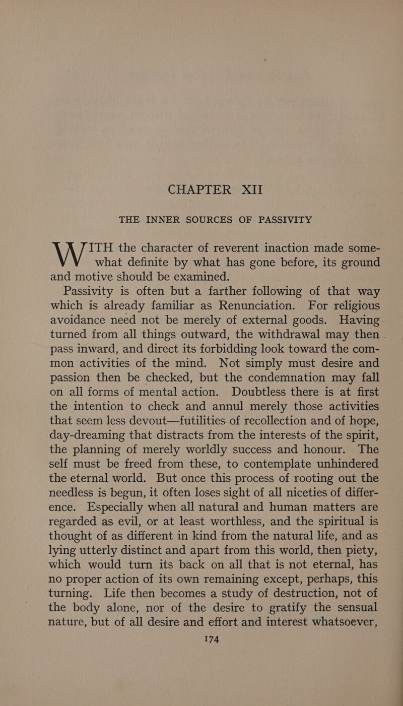 CHAPTER XII THE INNER SOURCES OF PASSIVITY ITH the character of reverent inaction made some- what definite by what has gone before, its ground and motive should be examined. Passivity is often but a farther following of that way which is already familiar as Renunciation. For religious avoidance need not be merely of external goods. Having turned from all things outward, the withdrawal may then . pass inward, and direct its forbidding look toward the com- mon activities of the mind. Not simply must desire and passion then be checked, but the condemnation may fall on all forms of mental action. Doubtless there is at first the intention to check and annul merely those activities that seem less devout—futilities of recollection and of hope, day-dreaming that distracts from the interests of the spirit, the planning of merely worldly success and honour. The self must be freed from these, to contemplate unhindered the eternal world. But once this process of rooting out the needless is begun, it often loses sight of all niceties of differ- ence. Especially when all natural and human matters are regarded as evil, or at least worthless, and the spiritual is thought of as different in kind from the natural life, and as lying utterly distinct and apart from this world, then piety, which would turn its back on all that is not eternal, has no proper action of its own remaining except, perhaps, this turning. Life then becomes a study of destruction, not of the body alone, nor of the desire to gratify the sensual nature, but of all desire and effort and interest whatsoever,