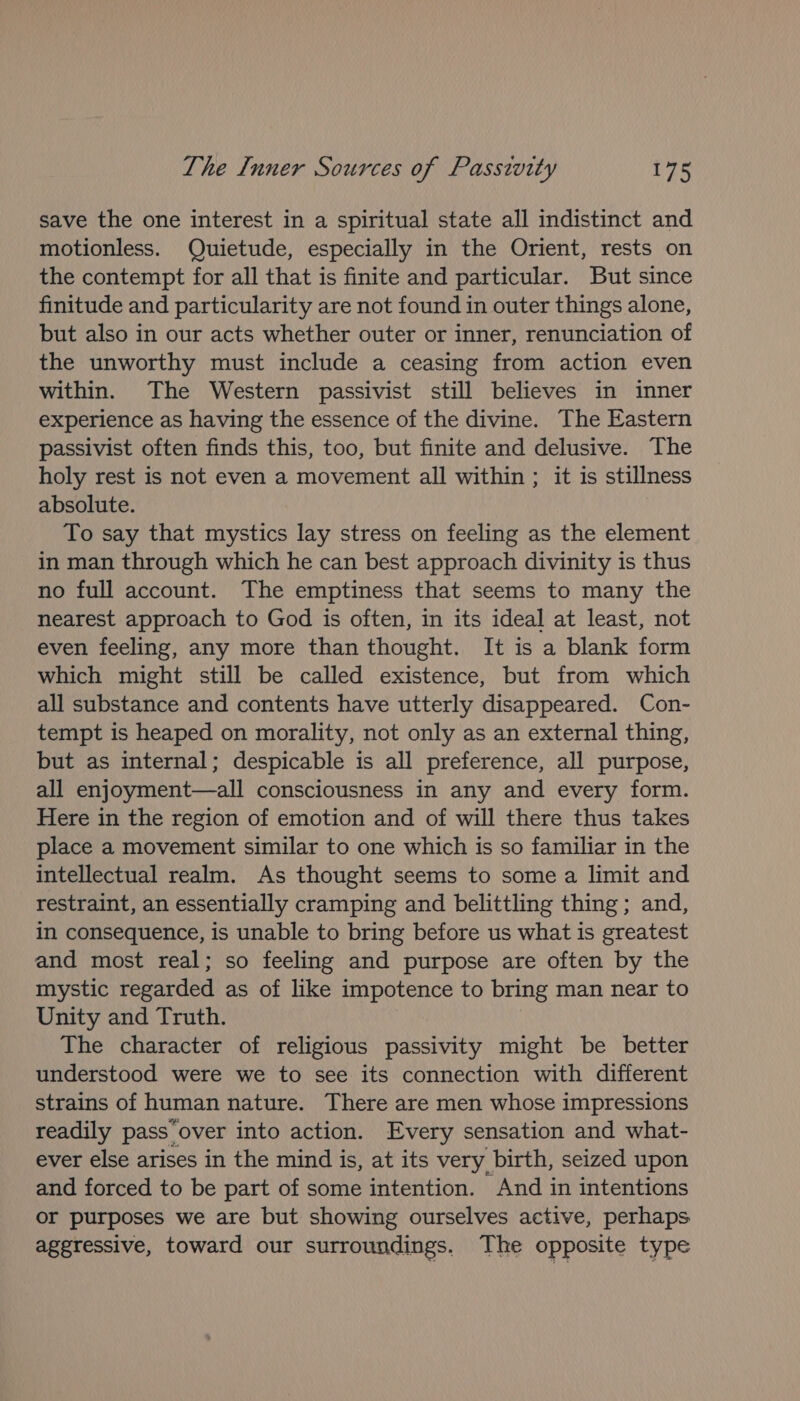 save the one interest in a spiritual state all indistinct and motionless. Quietude, especially in the Orient, rests on the contempt for all that is finite and particular. But since finitude and particularity are not found in outer things alone, but also in our acts whether outer or inner, renunciation of the unworthy must include a ceasing from action even within. The Western passivist still believes in inner experience as having the essence of the divine. The Eastern passivist often finds this, too, but finite and delusive. The holy rest is not even a movement all within ; it is stillness absolute. To say that mystics lay stress on feeling as the element in man through which he can best approach divinity is thus no full account. The emptiness that seems to many the nearest approach to God is often, in its ideal at least, not even feeling, any more than thought. It is a blank form which might still be called existence, but from which all substance and contents have utterly disappeared. Con- tempt is heaped on morality, not only as an external thing, but as internal; despicable is all preference, all purpose, all enjoyment—all consciousness in any and every form. Here in the region of emotion and of will there thus takes place a movement similar to one which is so familiar in the intellectual realm. As thought seems to some a limit and restraint, an essentially cramping and belittling thing; and, in consequence, is unable to bring before us what is greatest and most real; so feeling and purpose are often by the mystic regarded as of like impotence to bring man near to Unity and Truth. The character of religious passivity might be better understood were we to see its connection with different strains of human nature. There are men whose impressions readily pass over into action. Every sensation and what- ever else arises in the mind is, at its very birth, seized upon and forced to be part of some intention. And in intentions or purposes we are but showing ourselves active, perhaps aggressive, toward our surroundings. The opposite type