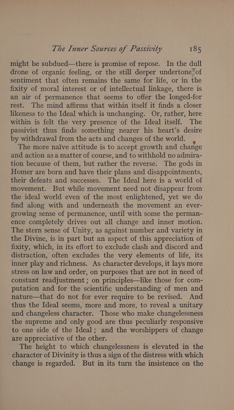 might be subdued—there is promise of repose. In the dull drone of organic feeling, or the still deeper undertone‘ of sentiment that often remains the same for life, or in the fixity of moral interest or of intellectual linkage, there is an air of permanence that seems to offer the longed-for rest. The mind affirms that within itself it finds a closer likeness to the Ideal which is unchanging. Or, rather, here within is felt the very presence of the Ideal itself. The passivist thus finds something nearer his heart’s desire by withdrawal from the acts and changes of the world. The more naive attitude is to accept growth and change and action asa matter of course, and to withhold no admira- tion because of them, but rather the reverse. The gods in Homer are born and have their plans and disappointments, their defeats and successes. The Ideal here is a world of movement. But while movement need not disappear from the ideal world even of the most enlightened, yet we do find along with and underneath the movement an ever- growing sense of permanence, until with some the perman- ence completely drives out all change and inner motion. The stern sense of Unity, as against number and variety in the Divine, is in part but an aspect of this appreciation of fixity, which, in its effort to exclude clash and discord and distraction, often excludes the very elements of life, its inner play and richness. As character develops, it lays more stress on law and order, on purposes that are not in need of constant readjustment ; on principles—like those for com- putation and for the scientific understanding of men and nature—that do not for ever require to be revised. And thus the Ideal seems, more and more, to reveal a unitary and changeless character. Those who make changelessness the supreme and only good are thus peculiarly responsive to one side of the Ideal; and the worshippers of change are appreciative of the other. The height to which changelessness is elevated in the character of Divinity is thus a sign of the distress with which change is regarded. But in its turn the insistence on the