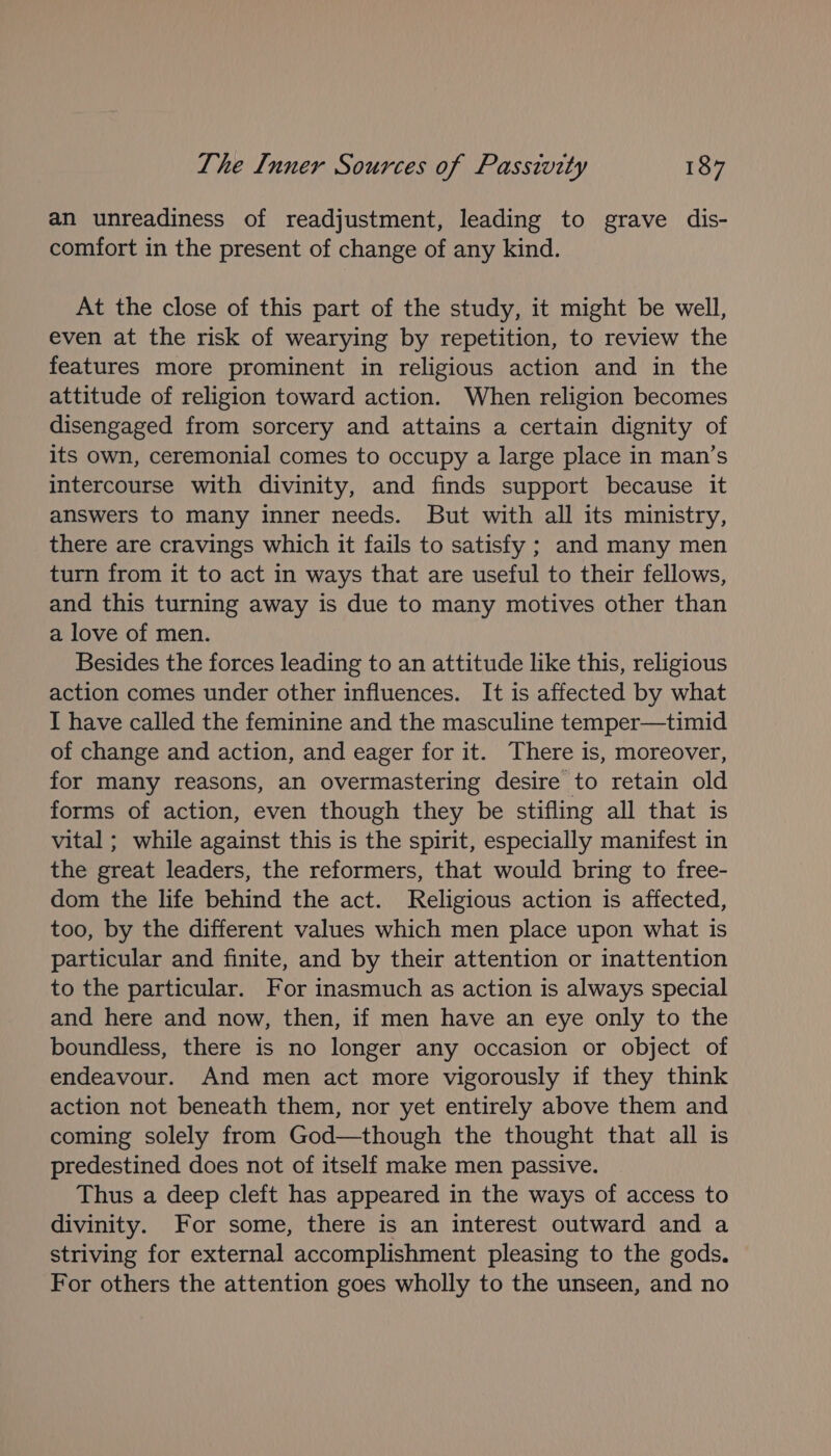 an unreadiness of readjustment, leading to grave dis- comfort in the present of change of any kind. At the close of this part of the study, it might be well, even at the risk of wearying by repetition, to review the features more prominent in religious action and in the attitude of religion toward action. When religion becomes disengaged from sorcery and attains a certain dignity of its own, ceremonial comes to occupy a large place in man’s intercourse with divinity, and finds support because it answers to many inner needs. But with all its ministry, there are cravings which it fails to satisfy ; and many men turn from it to act in ways that are useful to their fellows, and this turning away is due to many motives other than a love of men. Besides the forces leading to an attitude like this, religious action comes under other influences. It is affected by what I have called the feminine and the masculine temper—timid of change and action, and eager for it. There is, moreover, for many reasons, an overmastering desire to retain old forms of action, even though they be stifling all that is vital ; while against this is the spirit, especially manifest in the great leaders, the reformers, that would bring to free- dom the life behind the act. Religious action is affected, too, by the different values which men place upon what is particular and finite, and by their attention or inattention to the particular. For inasmuch as action is always special and here and now, then, if men have an eye only to the boundless, there is no longer any occasion or object of endeavour. And men act more vigorously if they think action not beneath them, nor yet entirely above them and coming solely from God—though the thought that all is predestined does not of itself make men passive. Thus a deep cleft has appeared in the ways of access to divinity. For some, there is an interest outward and a striving for external accomplishment pleasing to the gods. For others the attention goes wholly to the unseen, and no