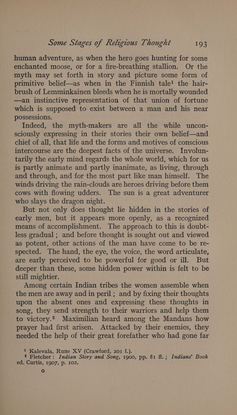 human adventure, as when the hero goes hunting for some enchanted moose, or for a fire-breathing stallion. Or the myth may set forth in story and picture some ‘form of primitive belief—as when in the Finnish tale? the hair- brush of Lemminkainen bleeds when he is mortally wounded —an instinctive representation of that union of fortune which is supposed to exist between a man and his near possessions. Indeed, the myth-makers are all the while uncon- sciously expressing in their stories their own belief—and chief of all, that life and the forms and motives of conscious intercourse are the deepest facts of the universe. Involun- tarily the early mind regards the whole world, which for us is partly animate and partly inanimate, as living, through and through, and for the most part like man himself. The winds driving the rain-clouds are heroes driving before them cows with flowing udders. The sun is a great adventurer who slays the dragon night. But not only does thought lie hidden in the stories of early men, but it appears more openly, as a recognized means of accomplishment. The approach to this is doubt- less gradual ; and before thought is sought out and viewed as potent, other actions of the man have come to be re- spected. The hand, the eye, the voice, the word articulate, are early perceived to be powerful for good or ill. But deeper than these, some hidden power within is felt to be still mightier. Among certain Indian tribes the women assemble when the men are away and in peril ; and by fixing their thoughts upon the absent ones and expressing these thoughts in song, they send strength to their warriors and help them to victory.2, Maximilian heard among the Mandans how prayer had first arisen. Attacked by their enemies, they needed the help of their great forefather who had gone far 1 Kalevala, Rune XV (Crawford, 201 f.). 2 Fletcher: Indian Story and Song, 1900, pp. 81 ff.; Indians’ Book ed. Curtis, 1907, p. 102. oO