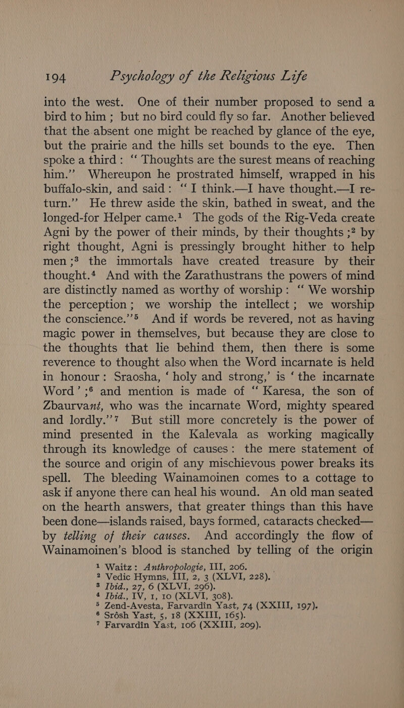 into the west. One of their number proposed to send a bird to him ; but no bird could fly so far. Another believed that the absent one might be reached by glance of the eye, but the prairie and the hills set bounds to the eye. Then spoke a third: “‘ Thoughts are the surest means of reaching him.’’ Whereupon he prostrated himself, wrapped in his buffalo-skin, and said: “I think.—I have thought.—I re- turn.’ He threw aside the skin, bathed in sweat, and the longed-for Helper came.t The gods of the Rig-Veda create Agni by the power of their minds, by their thoughts ;? by right thought, Agni is pressingly brought hither to help men; the immortals have created treasure by their thought.* And with the Zarathustrans the powers of mind are distinctly named as worthy of worship: ‘‘ We worship the perception; we worship the intellect; we worship the conscience.”’&gt; And if words be revered, not as having magic power in themselves, but because they are close to the thoughts that lie behind them, then there is some reverence to thought also when the Word incarnate is held in honour: Sraosha, ‘ holy and strong,’ is ‘the incarnate Word’ ;* and mention is made of “ Karesa, the son of Zbaurvant, who was the incarnate Word, mighty speared and lordly.’’” But still more concretely is the power of mind presented in the Kalevala as working magically through its knowledge of causes: the mere statement of the source and origin of any mischievous power breaks its spell. The bleeding Wainamoinen comes to a cottage to ask if anyone there can heal his wound. An old man seated on the hearth answers, that greater things than this have been done—islands raised, bays formed, cataracts checked— by telling of theiy causes. And accordingly the flow of Wainamoinen’s blood is stanched by telling of the origin 1 Waitz: Anthropologie, III, 206. 2 Vedic Hymns, III, 2, 3 (XLVI, 228). P1012 7010 LO LLV L200), 4 Ibid., IV, 1, 10 (XLVI, 308). 5 Zend-Avesta, Farvardin Yast, 74 (XXIII, 197). 6 Srésh Yast, 5, 18 (XXIII, 165). ? Farvardin Yast, 106 (XXIII, 209).