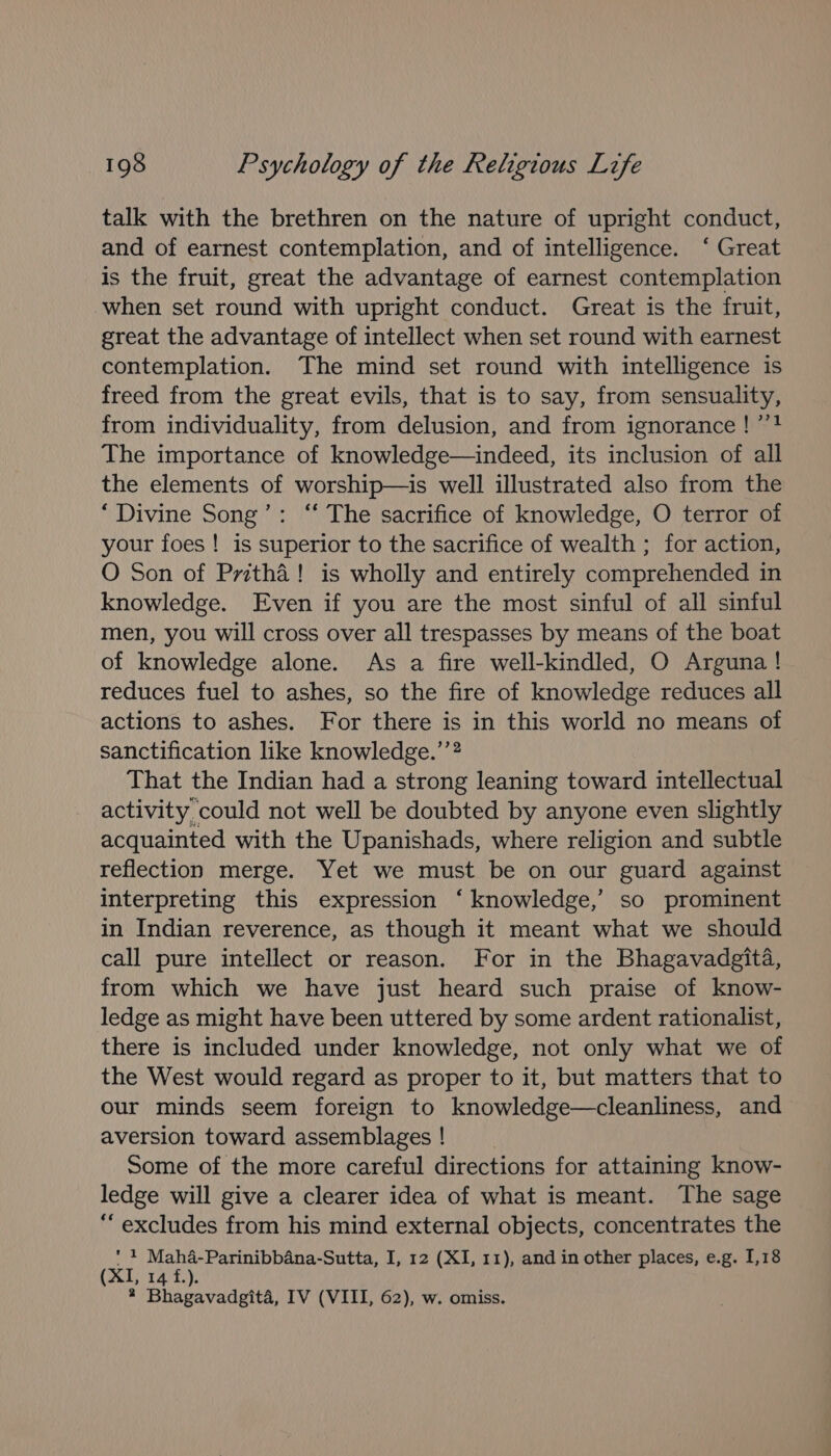 talk with the brethren on the nature of upright conduct, and of earnest contemplation, and of intelligence. ‘ Great is the fruit, great the advantage of earnest contemplation when set round with upright conduct. Great is the fruit, great the advantage of intellect when set round with earnest contemplation. The mind set round with intelligence is freed from the great evils, that is to say, from sensuality, from individuality, from delusion, and from ignorance! ’’! The importance of knowledge—indeed, its inclusion of all the elements of worship—is well illustrated also from the ‘Divine Song’: “ The sacrifice of knowledge, O terror of your foes ! is superior to the sacrifice of wealth ; for action, O Son of Pritha! is wholly and entirely comprehended in knowledge. Even if you are the most sinful of all sinful men, you will cross over all trespasses by means of the boat of knowledge alone. As a fire well-kindled, O Arguna! reduces fuel to ashes, so the fire of knowledge reduces all actions to ashes. For there is in this world no means of sanctification like knowledge.’”? That the Indian had a strong leaning toward intellectual activity could not well be doubted by anyone even slightly acquainted with the Upanishads, where religion and subtle reflection merge. Yet we must be on our guard against interpreting this expression ‘ knowledge,’ so prominent in Indian reverence, as though it meant what we should call pure intellect or reason. For in the Bhagavadgita, from which we have just heard such praise of know- ledge as might have been uttered by some ardent rationalist, there is included under knowledge, not only what we of the West would regard as proper to it, but matters that to our minds seem foreign to knowledge—cleanliness, and aversion toward assemblages ! Some of the more careful directions for attaining know- ledge will give a clearer idea of what is meant. The sage “excludes from his mind external objects, concentrates the Od, Mah4a-Parinibbana-Sutta, I, 12 (XI, 11), and in other places, e.g. 1,18 Ne Fhe Bo * Bhagavadgita, IV (VIII, 62), w. omiss.