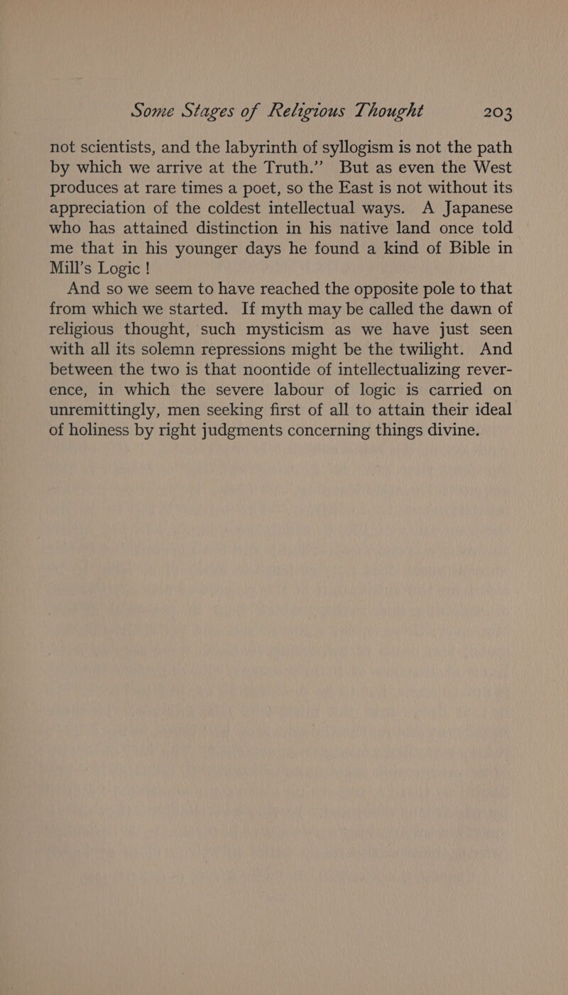 not scientists, and the labyrinth of syllogism is not the path by which we arrive at the Truth.” But as even the West produces at rare times a poet, so the East is not without its appreciation of the coldest intellectual ways. A Japanese who has attained distinction in his native land once told me that in his younger days he found a kind of Bible in Mill’s Logic ! And so we seem to have reached the opposite pole to that from which we started. If myth may be called the dawn of religious thought, such mysticism as we have just seen with all its solemn repressions might be the twilight. And between the two is that noontide of intellectualizing rever- ence, in which the severe labour of logic is carried on unremittingly, men seeking first of all to attain their ideal of holiness by right judgments concerning things divine.