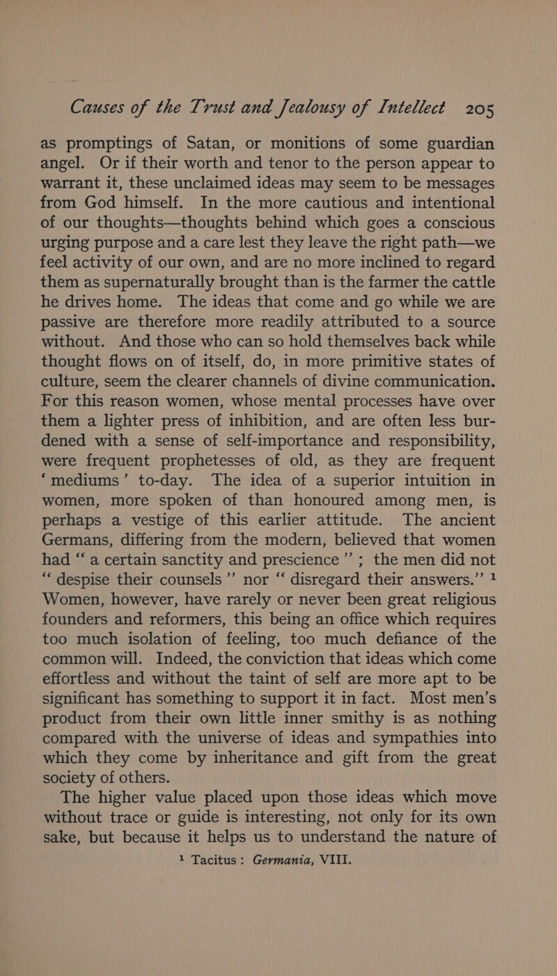 as promptings of Satan, or monitions of some guardian angel. Or if their worth and tenor to the person appear to warrant it, these unclaimed ideas may seem to be messages from God himself. In the more cautious and intentional of our thoughts—thoughts behind which goes a conscious urging purpose and a care lest they leave the right path—we feel activity of our own, and are no more inclined to regard them as supernaturally brought than is the farmer the cattle he drives home. The ideas that come and go while we are passive are therefore more readily attributed to a source without. And those who can so hold themselves back while thought flows on of itself, do, in more primitive states of culture, seem the clearer channels of divine communication. For this reason women, whose mental processes have over them a lighter press of inhibition, and are often less bur- dened with a sense of self-importance and responsibility, were frequent prophetesses of old, as they are frequent “mediums’ to-day. The idea of a superior intuition in women, more spoken of than honoured among men, is perhaps a vestige of this earlier attitude. The ancient Germans, differing from the modern, believed that women had “‘ a certain sanctity and prescience’’ ; the men did not “‘ despise their counsels’ nor “ disregard their answers.’ 4 Women, however, have rarely or never been great religious founders and reformers, this being an office which requires too much isolation of feeling, too much defiance of the common will. Indeed, the conviction that ideas which come effortless and without the taint of self are more apt to be significant has something to support it in fact. Most men’s product from their own little inner smithy is as nothing compared with the universe of ideas and sympathies into which they come by inheritance and gift from the great society of others. The higher value placed upon those ideas which move without trace or guide is interesting, not only for its own sake, but because it helps us to understand the nature of 1 Tacitus: Germania, VIII.