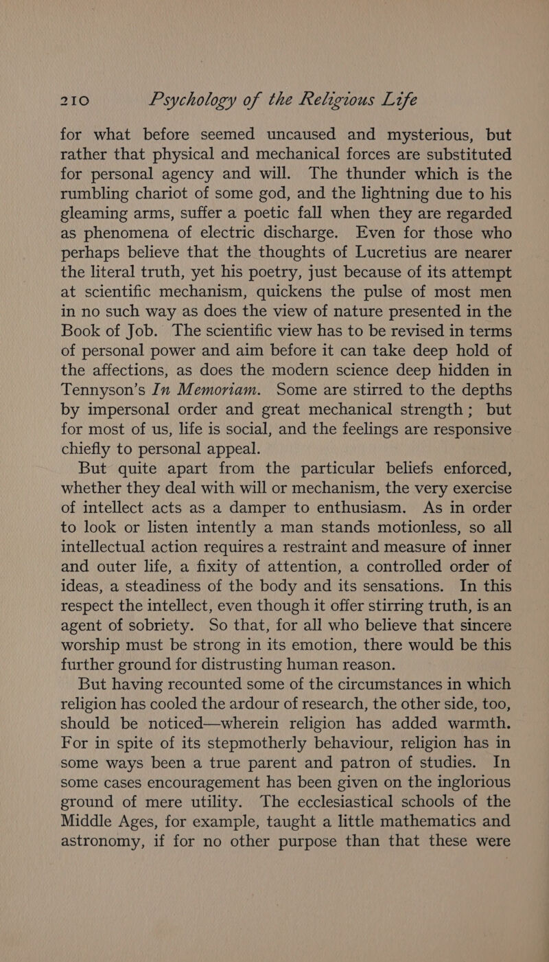 for what before seemed uncaused and mysterious, but rather that physical and mechanical forces are substituted for personal agency and will. The thunder which is the rumbling chariot of some god, and the lightning due to his gleaming arms, suffer a poetic fall when they are regarded as phenomena of electric discharge. Even for those who perhaps believe that the thoughts of Lucretius are nearer the literal truth, yet his poetry, just because of its attempt at scientific mechanism, quickens the pulse of most men in no such way as does the view of nature presented in the Book of Job. The scientific view has to be revised in terms of personal power and aim before it can take deep hold of the affections, as does the modern science deep hidden in Tennyson’s In Memoriam. Some are stirred to the depths by impersonal order and great mechanical strength; but for most of us, life is social, and the feelings are responsive chiefly to personal appeal. But quite apart from the particular beliefs enforced, whether they deal with will or mechanism, the very exercise of intellect acts as a damper to enthusiasm. As in order to look or listen intently a man stands motionless, so all intellectual action requires a restraint and measure of inner and outer life, a fixity of attention, a controlled order of ideas, a steadiness of the body and its sensations. In this respect the intellect, even though it offer stirring truth, is an agent of sobriety. So that, for all who believe that sincere worship must be strong in its emotion, there would be this further ground for distrusting human reason. But having recounted some of the circumstances in which religion has cooled the ardour of research, the other side, too, should be noticed—wherein religion has added warmth. For in spite of its stepmotherly behaviour, religion has in some ways been a true parent and patron of studies. In some cases encouragement has been given on the inglorious ground of mere utility. The ecclesiastical schools of the Middle Ages, for example, taught a little mathematics and astronomy, if for no other purpose than that these were