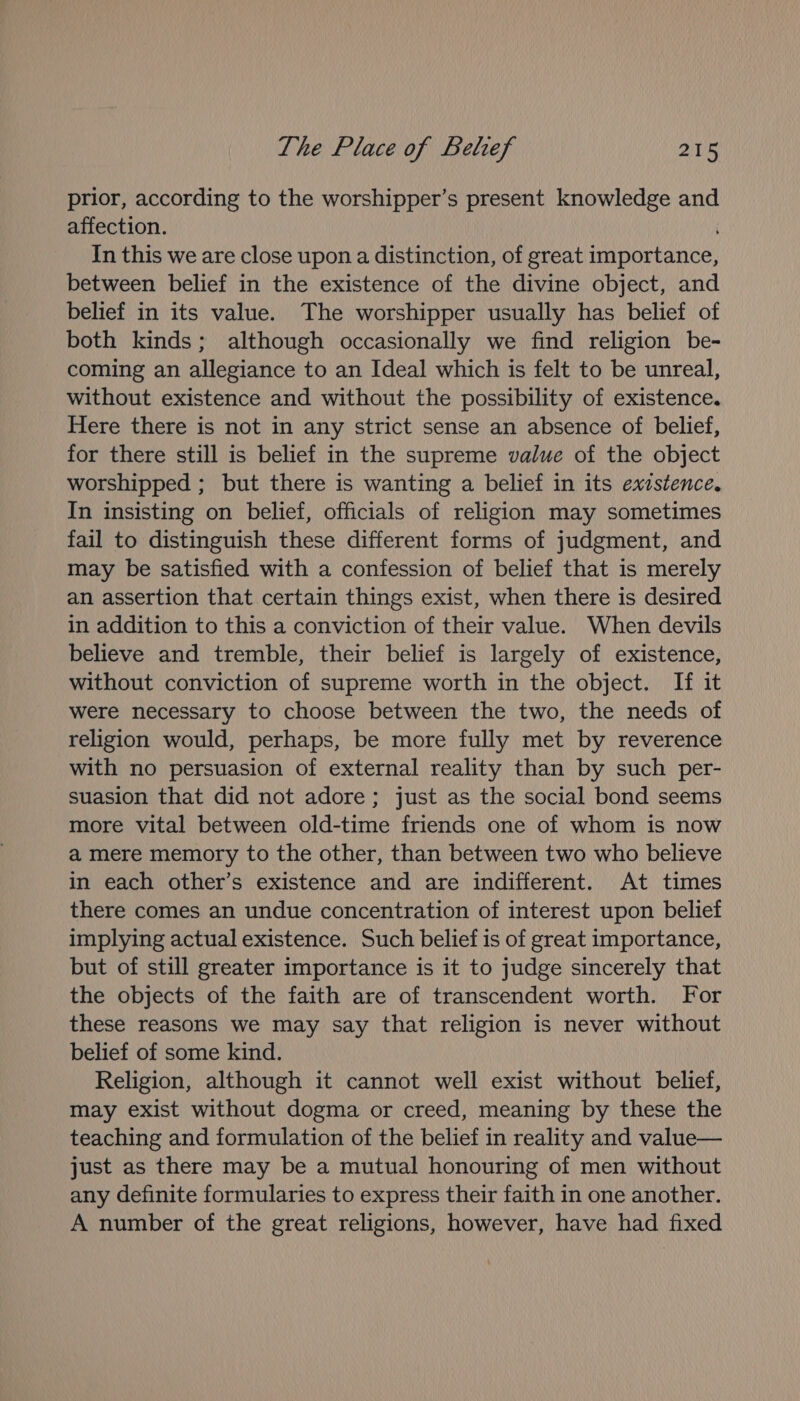 prior, according to the worshipper’s present knowledge and affection. In this we are close upon a distinction, of great importance, between belief in the existence of the divine object, and belief in its value. The worshipper usually has belief of both kinds; although occasionally we find religion be- coming an allegiance to an Ideal which is felt to be unreal, without existence and without the possibility of existence. Here there is not in any strict sense an absence of belief, for there still is belief in the supreme value of the object worshipped ; but there is wanting a belief in its exzstence. In insisting on belief, officials of religion may sometimes fail to distinguish these different forms of judgment, and may be satisfied with a confession of belief that is merely an assertion that certain things exist, when there is desired in addition to this a conviction of their value. When devils believe and tremble, their belief is largely of existence, without conviction of supreme worth in the object. If it were necessary to choose between the two, the needs of religion would, perhaps, be more fully met by reverence with no persuasion of external reality than by such per- suasion that did not adore; just as the social bond seems more vital between old-time friends one of whom is now a mere memory to the other, than between two who believe in each other’s existence and are indifferent. At times there comes an undue concentration of interest upon belief implying actual existence. Such belief is of great importance, but of still greater importance is it to judge sincerely that the objects of the faith are of transcendent worth. For these reasons we may say that religion is never without belief of some kind. Religion, although it cannot well exist without belief, may exist without dogma or creed, meaning by these the teaching and formulation of the belief in reality and value— just as there may be a mutual honouring of men without any definite formularies to express their faith in one another. A number of the great religions, however, have had fixed