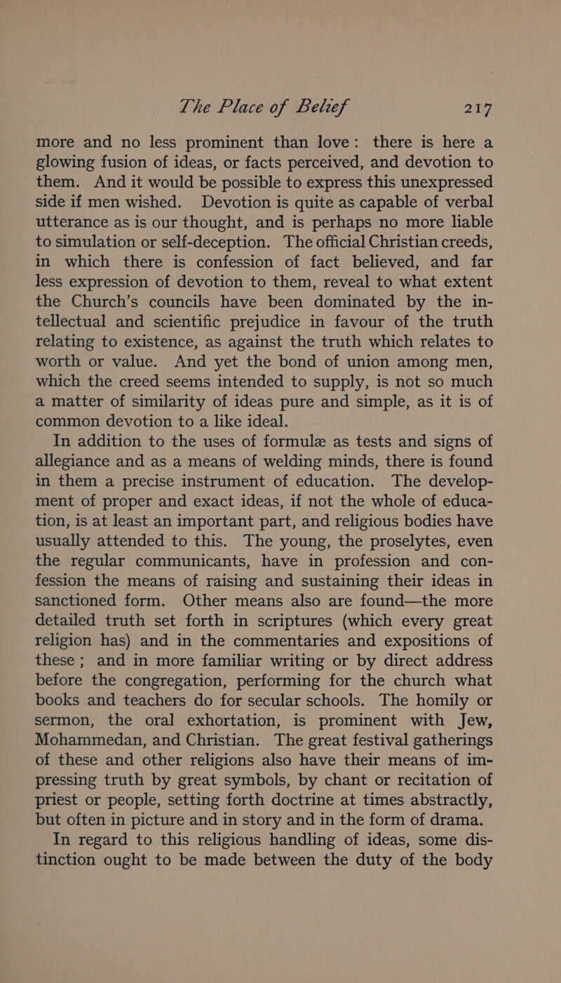more and no less prominent than love: there is here a glowing fusion of ideas, or facts perceived, and devotion to them. And it would be possible to express this unexpressed side if men wished. Devotion is quite as capable of verbal utterance as is our thought, and is perhaps no more liable to simulation or self-deception. The official Christian creeds, in which there is confession of fact believed, and far less expression of devotion to them, reveal to what extent the Church’s councils have been dominated by the in- tellectual and scientific prejudice in favour of the truth relating to existence, as against the truth which relates to worth or value. And yet the bond of union among men, which the creed seems intended to supply, is not so much a matter of similarity of ideas pure and simple, as it is of common devotion to a like ideal. In addition to the uses of formule as tests and signs of allegiance and as a means of welding minds, there is found in them a precise instrument of education. The develop- ment of proper and exact ideas, if not the whole of educa- tion, is at least an important part, and religious bodies have usually attended to this. The young, the proselytes, even the regular communicants, have in profession and con- fession the means of raising and sustaining their ideas in sanctioned form. Other means also are found—the more detailed truth set forth in scriptures (which every great religion has) and in the commentaries and expositions of these ; and in more familiar writing or by direct address before the congregation, performing for the church what books and teachers do for secular schools. The homily or sermon, the oral exhortation, is prominent with Jew, Mohammedan, and Christian. The great festival gatherings of these and other religions also have their means of im- pressing truth by great symbols, by chant or recitation of priest or people, setting forth doctrine at times abstractly, but often in picture and in story and in the form of drama. In regard to this religious handling of ideas, some dis- tinction ought to be made between the duty of the body