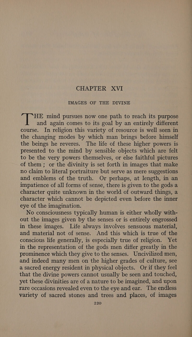 CHAPTER XVI IMAGES OF THE DIVINE HE mind pursues now one path to reach its purpose and again comes to its goal by an entirely different course. In religion this variety of resource is well seen in the changing modes by which man brings before himself the beings he reveres. The life of these higher powers is presented to the mind by sensible objects which are felt to be the very powers themselves, or else faithful pictures of them ; or the divinity is set forth in images that make no claim to literal portraiture but serve as mere suggestions and emblems of the truth. Or perhaps, at length, in an impatience of all forms of sense, there is given to the gods a character quite unknown in the world of outward things, a character which cannot be depicted even before the inner eye of the imagination. No consciousness typically human is either wholly with- out the images given by the senses or is entirely engrossed in these images. Life always involves sensuous material, and material not of sense. And this which is true of the conscious life generally, is especially true of religion. Yet in the representation of the gods men differ greatly in the prominence which they give to the senses. Uncivilized men, and indeed many men on the higher grades of culture, see a sacred energy resident in physical objects. Or if they feel that the divine powers cannot usually be seen and touched, yet these divinities are of a nature to be imagined, and upon rare occasions revealed even to the eye andear. The endless variety of sacred stones and trees and places, of images