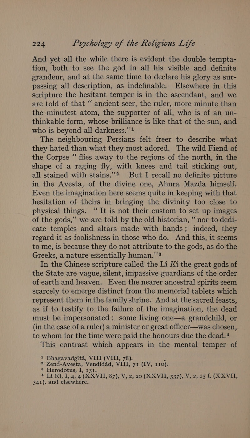 And yet all the while there is evident the double tempta- tion, both to see the god in all his visible and definite grandeur, and at the same time to declare his glory as sur- passing all description, as indefinable. Elsewhere in this scripture the hesitant temper is in the ascendant, and we are told of that ‘‘ ancient seer, the ruler, more minute than the minutest atom, the supporter of all, who is of an un- thinkable form, whose brilliance is like that of the sun, and who is beyond all darkness.’’? The neighbouring Persians felt freer to describe what they hated than what they most adored. The wild Fiend of the Corpse “ flies away to the regions of the north, in the shape of a raging fly, with knees and tail sticking out, all stained with stains.’’? But I recall no definite picture in the Avesta, of the divine one, Ahura Mazda himself. Even the imagination here seems quite in keeping with that hesitation of theirs in bringing the divinity too close to physical things. “It is not their custom to set up images of the gods,” we are told by the old historian, “nor to dedi- cate temples and altars made with hands; indeed, they regard it as foolishness in those who do. And this, it seems to me, is because they do not attribute to the gods, as do the Greeks, a nature essentially human.’ In the Chinese scripture called the Li Ki the great gods of the State are vague, silent, impassive guardians of the order of earth and heaven. Even the nearer ancestral spirits seem scarcely to emerge distinct from the memorial tablets which represent them inthe familyshrine. And at thesacred feasts, as if to testify to the failure of the imagination, the dead must be impersonated: some living one—a grandchild, or (in the case of a ruler) a minister or great officer—was chosen, to whom for the time were paid the honours due the dead. 4 This contrast which appears in the mental temper of 1 Bhagavadgita, VIII (VIII, 78). * Zend-Avesta, Vendidad, VIII, 71 (IV, 110). 3 Herodotus, I, 131. ‘ Ti Kila (XXVIL, 87),.Vis 2) 20: X XN 1G 597), LY 92) 25 a VE, 341), and elsewhere.