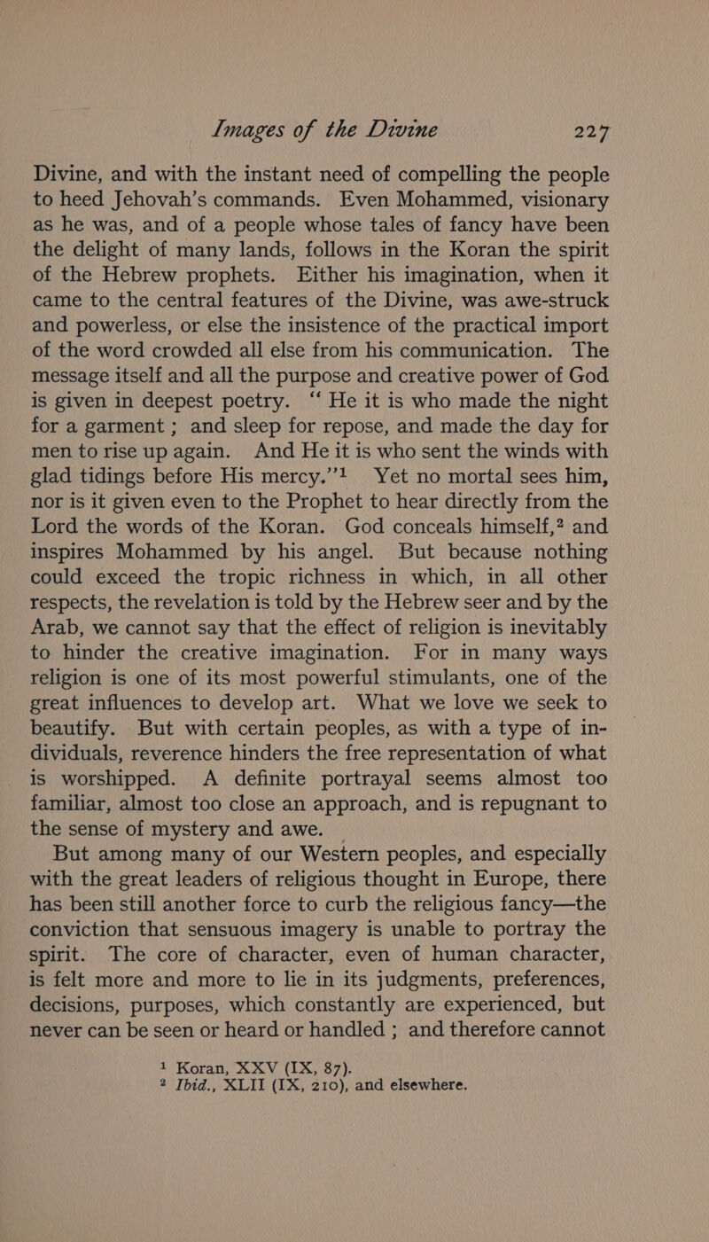 Divine, and with the instant need of compelling the people to heed Jehovah’s commands. Even Mohammed, visionary as he was, and of a people whose tales of fancy have been the delight of many lands, follows in the Koran the spirit of the Hebrew prophets. Either his imagination, when it came to the central features of the Divine, was awe-struck and powerless, or else the insistence of the practical import of the word crowded all else from his communication. The message itself and all the purpose and creative power of God is given in deepest poetry. ‘‘ He it is who made the night for a garment ; and sleep for repose, and made the day for men to rise up again. And He it is who sent the winds with glad tidings before His mercy.”! Yet no mortal sees him, nor is it given even to the Prophet to hear directly from the Lord the words of the Koran. God conceals himself,? and inspires Mohammed by his angel. But because nothing could exceed the tropic richness in which, in all other respects, the revelation is told by the Hebrew seer and by the Arab, we cannot say that the effect of religion is inevitably to hinder the creative imagination. For in many ways religion is one of its most powerful stimulants, one of the great influences to develop art. What we love we seek to beautify. But with certain peoples, as with a type of in- dividuals, reverence hinders the free representation of what is worshipped. A definite portrayal seems almost too familiar, almost too close an approach, and is repugnant to the sense of mystery and awe. _ But among many of our Western peoples, and especially with the great leaders of religious thought in Europe, there has been still another force to curb the religious fancy—the conviction that sensuous imagery is unable to portray the spirit. The core of character, even of human character, is felt more and more to lie in its judgments, preferences, decisions, purposes, which constantly are experienced, but never can be seen or heard or handled ; and therefore cannot 1 Koran, XXV (IX, 87). 2 Ibid., XLII (IX, 210), and elsewhere.