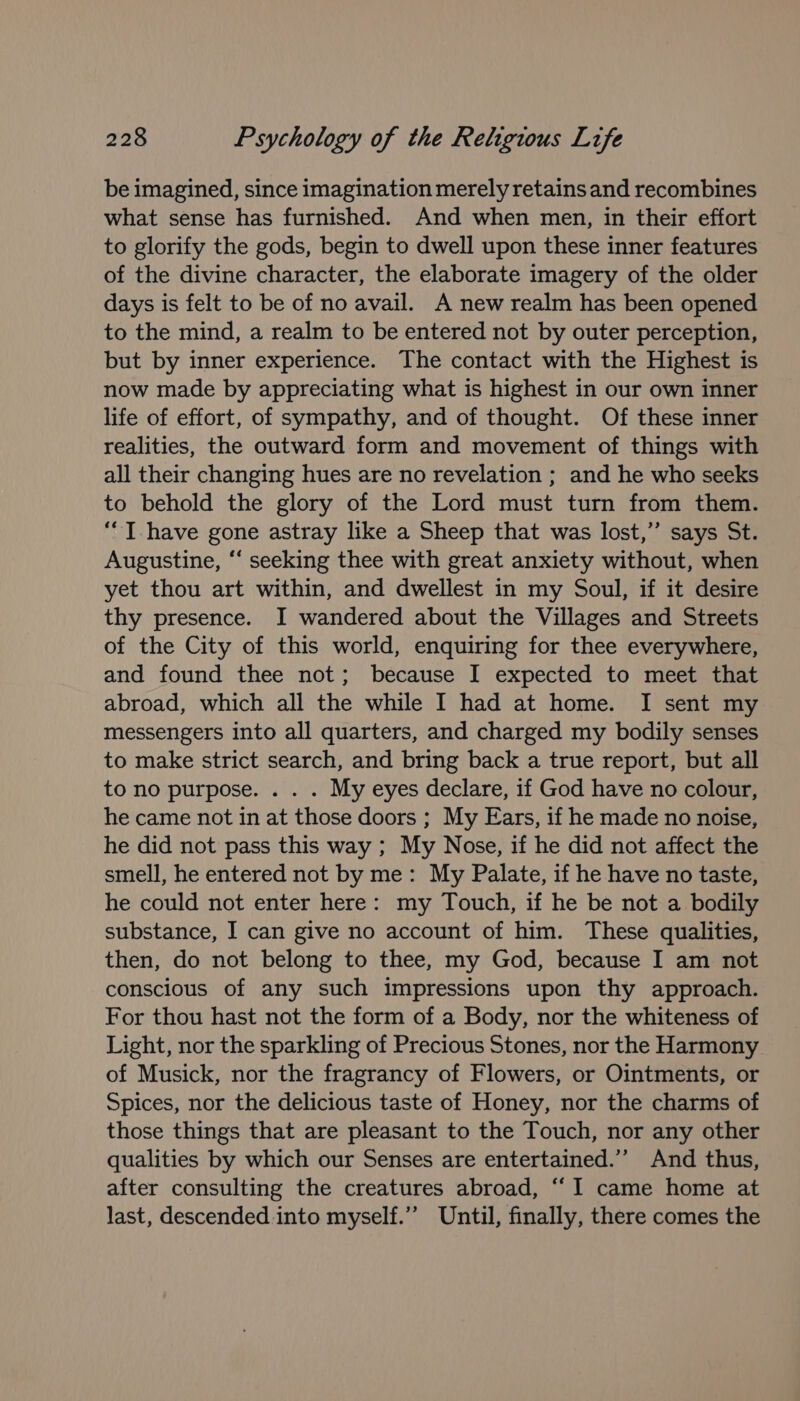 be imagined, since imagination merely retains and recombines what sense has furnished. And when men, in their effort to glorify the gods, begin to dwell upon these inner features of the divine character, the elaborate imagery of the older days is felt to be of no avail. A new realm has been opened to the mind, a realm to be entered not by outer perception, but by inner experience. The contact with the Highest is now made by appreciating what is highest in our own inner life of effort, of sympathy, and of thought. Of these inner realities, the outward form and movement of things with all their changing hues are no revelation ; and he who seeks to behold the glory of the Lord must turn from them. ‘““T have gone astray like a Sheep that was lost,” says St. Augustine, ‘‘ seeking thee with great anxiety without, when yet thou art within, and dwellest in my Soul, if it desire thy presence. I wandered about the Villages and Streets of the City of this world, enquiring for thee everywhere, and found thee not; because I expected to meet that abroad, which all the while I had at home. I sent my messengers into all quarters, and charged my bodily senses to make strict search, and bring back a true report, but all to no purpose. . . . My eyes declare, if God have no colour, he came not in at those doors ; My Ears, if he made no noise, he did not pass this way ; My Nose, if he did not affect the smell, he entered not by me: My Palate, if he have no taste, he could not enter here: my Touch, if he be not a bodily substance, I can give no account of him. These qualities, then, do not belong to thee, my God, because I am not conscious of any such impressions upon thy approach. For thou hast not the form of a Body, nor the whiteness of Light, nor the sparkling of Precious Stones, nor the Harmony of Musick, nor the fragrancy of Flowers, or Ointments, or Spices, nor the delicious taste of Honey, nor the charms of those things that are pleasant to the Touch, nor any other qualities by which our Senses are entertained.’’ And thus, after consulting the creatures abroad, “I came home at last, descended into myself.” Until, finally, there comes the