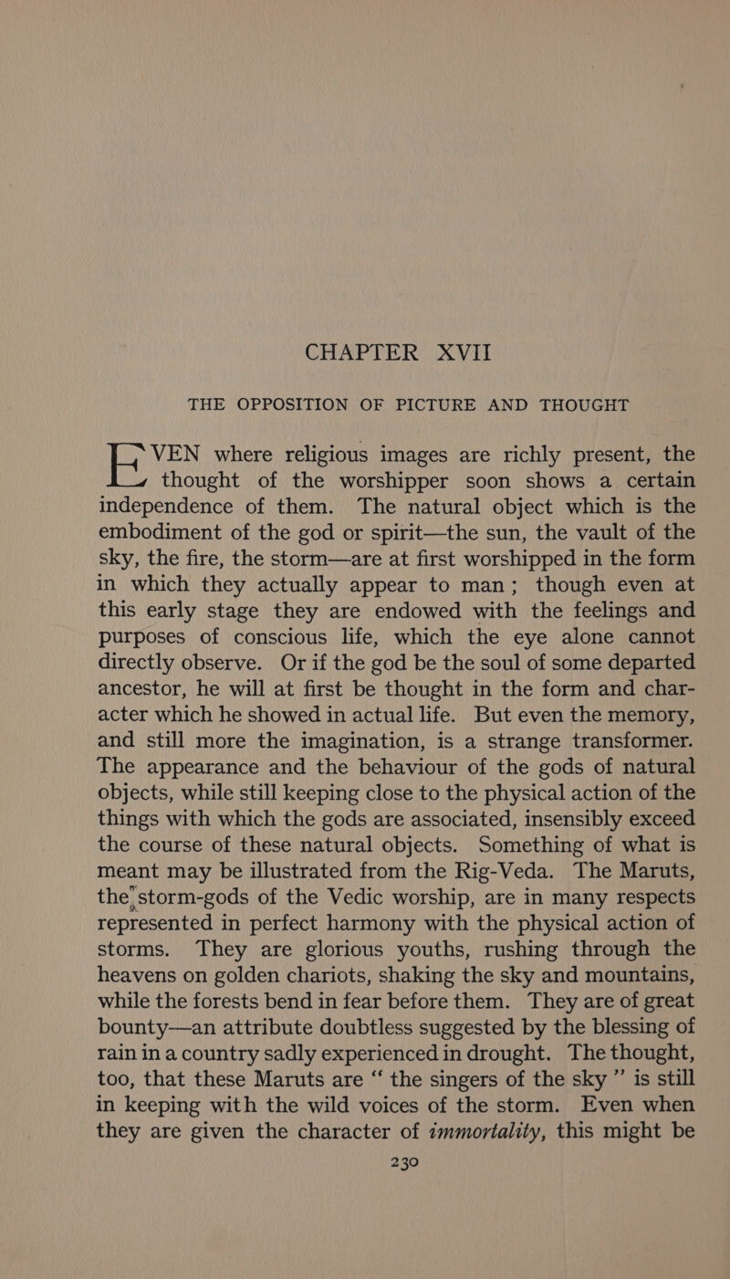 CHAPTER XVII THE OPPOSITION OF PICTURE AND THOUGHT VEN where religious images are richly present, the thought of the worshipper soon shows a certain independence of them. The natural object which is the embodiment of the god or spirit—the sun, the vault of the sky, the fire, the storm—are at first worshipped in the form in which they actually appear to man; though even at this early stage they are endowed with the feelings and purposes of conscious life, which the eye alone cannot directly observe. Or if the god be the soul of some departed ancestor, he will at first be thought in the form and char- acter which he showed in actual life. But even the memory, and still more the imagination, is a strange transformer. The appearance and the behaviour of the gods of natural objects, while still keeping close to the physical action of the things with which the gods are associated, insensibly exceed the course of these natural objects. Something of what is meant may be illustrated from the Rig-Veda. The Maruts, the}storm-gods of the Vedic worship, are in many respects represented in perfect harmony with the physical action of storms. They are glorious youths, rushing through the heavens on golden chariots, shaking the sky and mountains, while the forests bend in fear before them. They are of great bounty—an attribute doubtless suggested by the blessing of rain in a country sadly experienced in drought. The thought, too, that these Maruts are “ the singers of the sky ”’ is still in keeping with the wild voices of the storm. Even when they are given the character of ¢mmortality, this might be