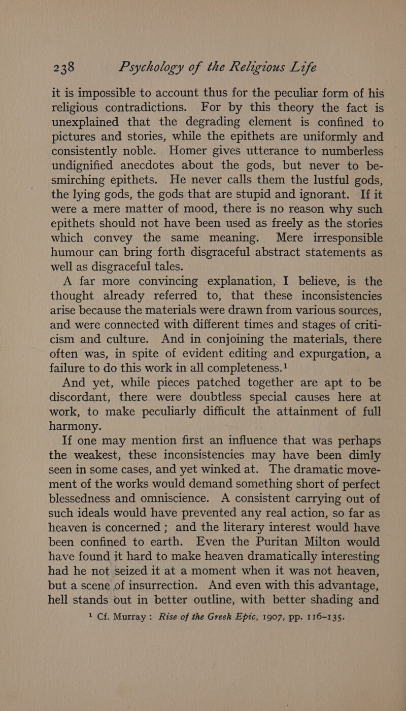 it is impossible to account thus for the peculiar form of his religious contradictions. For by this theory the fact is unexplained that the degrading element is confined to pictures and stories, while the epithets are uniformly and consistently noble. Homer gives utterance to numberless undignified anecdotes about the gods, but never to be- smirching epithets. He never calls them the lustful gods, the lying gods, the gods that are stupid and ignorant. If it were a mere matter of mood, there is no reason why such epithets should not have been used as freely as the stories which convey the same meaning. Mere _ irresponsible humour can bring forth disgraceful abstract statements as well as disgraceful tales. A far more convincing explanation, I believe, is the thought already referred to, that these inconsistencies arise because the materials were drawn from various sources, and were connected with different times and stages of criti- cism and culture. And in conjoining the materials, there often was, in spite of evident editing and expurgation, a failure to do this work in all completeness. ! And yet, while pieces patched together are apt to be discordant, there were doubtless special causes here at work, to make peculiarly difficult the attainment of full harmony. If one may mention first an influence that was perhaps the weakest, these inconsistencies may have been dimly seen in some cases, and yet winked at. The dramatic move- ment of the works would demand something short of perfect blessedness and omniscience. A consistent carrying out of such ideals would have prevented any real action, so far as heaven is concerned ; and the literary interest would have been confined to earth. Even the Puritan Milton would have found it hard to make heaven dramatically interesting had he not seized it at a moment when it was not heaven, but a scene of insurrection. And even with this advantage, hell stands out in better outline, with better shading and