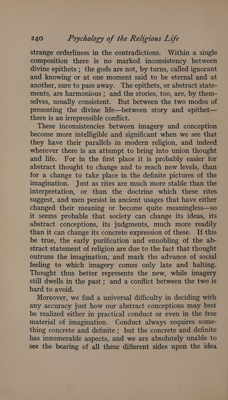 strange orderliness in the contradictions. Within a single composition there is no marked inconsistency between divine epithets ; the gods are not, by turns, called ignorant and knowing or at one moment said to be eternal and at another, sure to pass away. The epithets, or abstract state- ments, are harmonious ; and the stories, too, are, by them- selves, usually consistent. But between the two modes of presenting the divine life—between story and epithet— there is an irrepressible conflict. These inconsistencies between imagery and conception become more intelligible and significant when we see that they have their parallels in modern religion, and indeed wherever there is an attempt to bring into union thought and life. For in the first place it is probably easier for abstract thought to change and to reach new levels, than for a change to take place in the definite pictures of the imagination. Just as rites are much more stable than the interpretation, or than the doctrine which these rites suggest, and men persist in ancient usages that have either changed their meaning or become quite meaningless—so it seems probable that society can change its ideas, its abstract conceptions, its judgments, much more readily than it can change its concrete expression of these. If this be true, the early purification and ennobling of the ab- stract statement of religion are due to the fact that thought outruns the imagination, and mark the advance of social feeling to which imagery comes only late and halting. Thought thus better represents the new, while imagery still dwells in the past ; and a conflict between the two is hard to avoid. Moreover, we find a universal difficulty in deciding with any accuracy just how our abstract conceptions may best be realized either in practical conduct or even in the free material of imagination. Conduct always requires some- thing concrete and definite ; but the concrete and definite has innumerable aspects, and we are absolutely unable to see the bearing of all these different sides upon the idea