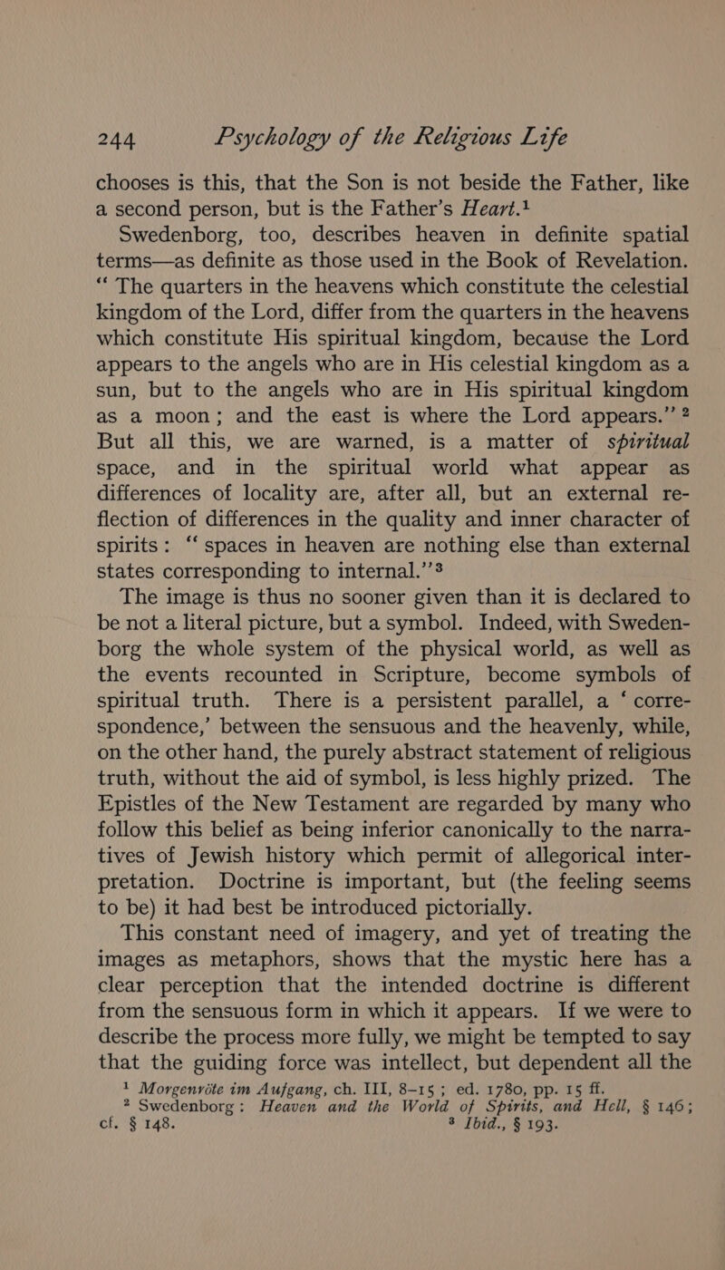 chooses is this, that the Son is not beside the Father, like a second person, but is the Father’s Heart.+ Swedenborg, too, describes heaven in definite spatial terms—as definite as those used in the Book of Revelation. ““ The quarters in the heavens which constitute the celestial kingdom of the Lord, differ from the quarters in the heavens which constitute His spiritual kingdom, because the Lord appears to the angels who are in His celestial kingdom as a sun, but to the angels who are in His spiritual kingdom as a moon; and the east is where the Lord appears.” ? But all this, we are warned, is a matter of spiritual space, and in the spiritual world what appear as differences of locality are, after all, but an external re- flection of differences in the quality and inner character of spirits: ‘spaces in heaven are nothing else than external states corresponding to internal.’’$ The image is thus no sooner given than it is declared to be not a literal picture, but a symbol. Indeed, with Sweden- borg the whole system of the physical world, as well as the events recounted in Scripture, become symbols of spiritual truth. There is a persistent parallel, a ‘ corre- spondence,’ between the sensuous and the heavenly, while, on the other hand, the purely abstract statement of religious truth, without the aid of symbol, is less highly prized. The Epistles of the New Testament are regarded by many who follow this belief as being inferior canonically to the narra- tives of Jewish history which permit of allegorical inter- pretation. Doctrine is important, but (the feeling seems to be) it had best be introduced pictorially. This constant need of imagery, and yet of treating the images as metaphors, shows that the mystic here has a clear perception that the intended doctrine is different from the sensuous form in which it appears. If we were to describe the process more fully, we might be tempted to say that the guiding force was intellect, but dependent all the 1 Morgenrite im Aufgang, ch. III, 8-15 ; ed. 1780, pp. 15 ff. * Swedenborg: Heaven and the World of Spirtts, and Hell, § 146; cf. § 148. *: Tbid., § 193.