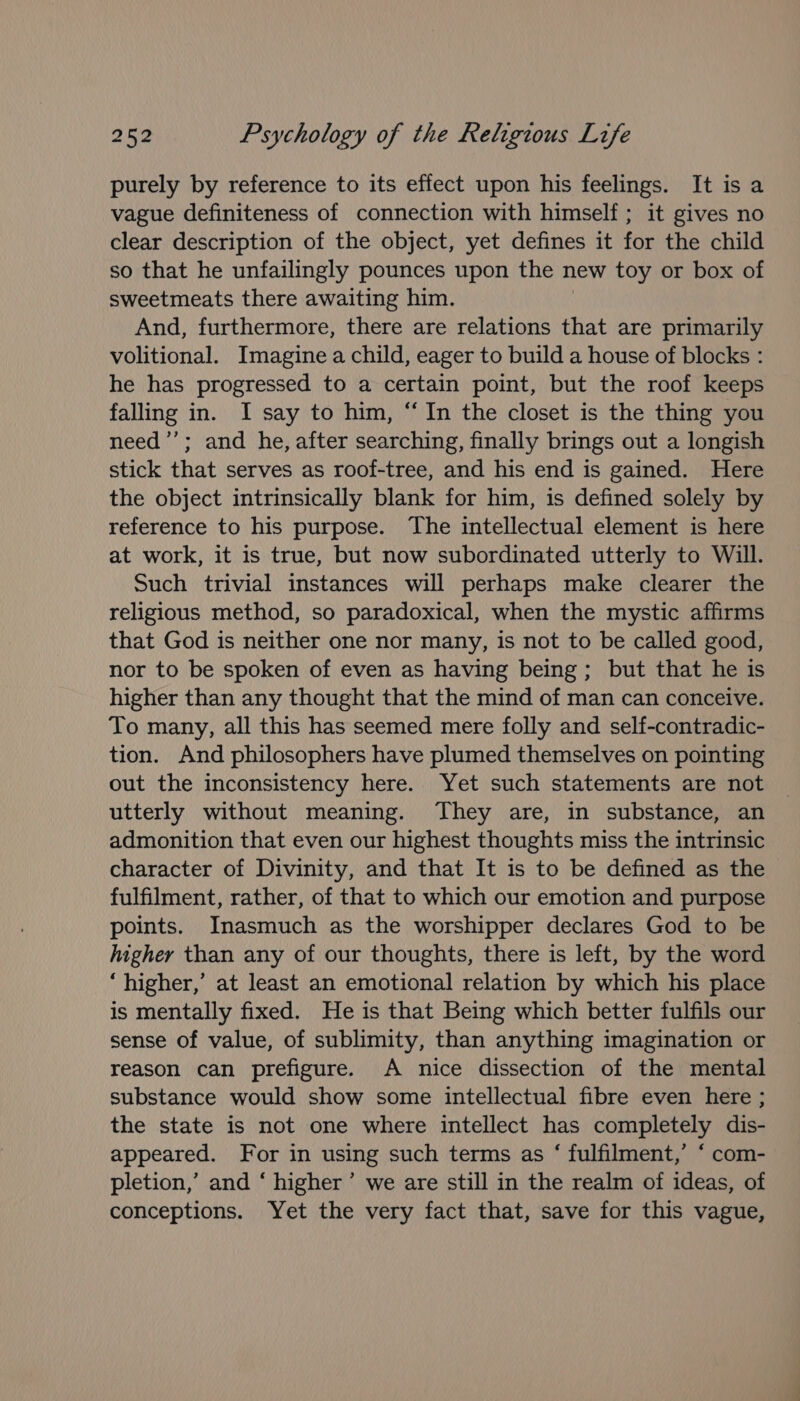 purely by reference to its effect upon his feelings. It is a vague definiteness of connection with himself; it gives no clear description of the object, yet defines it for the child so that he unfailingly pounces upon the new toy or box of sweetmeats there awaiting him. And, furthermore, there are relations that are primarily volitional. Imagine a child, eager to build a house of blocks : he has progressed to a certain point, but the roof keeps falling in. I say to him, “In the closet is the thing you need’’; and he, after searching, finally brings out a longish stick that serves as roof-tree, and his end is gained. Here the object intrinsically blank for him, is defined solely by reference to his purpose. The intellectual element is here at work, it is true, but now subordinated utterly to Will. Such trivial instances will perhaps make clearer the religious method, so paradoxical, when the mystic affirms that God is neither one nor many, is not to be called good, nor to be spoken of even as having being; but that he is higher than any thought that the mind of man can conceive. To many, all this has seemed mere folly and self-contradic- tion. And philosophers have plumed themselves on pointing out the inconsistency here. Yet such statements are not utterly without meaning. They are, in substance, an admonition that even our highest thoughts miss the intrinsic character of Divinity, and that It is to be defined as the fulfilment, rather, of that to which our emotion and purpose points. Inasmuch as the worshipper declares God to be higher than any of our thoughts, there is left, by the word ‘higher,’ at least an emotional relation by which his place is mentally fixed. He is that Being which better fulfils our sense of value, of sublimity, than anything imagination or reason can prefigure. A nice dissection of the mental substance would show some intellectual fibre even here ; the state is not one where intellect has completely dis- appeared. For in using such terms as ‘ fulfilment,’ “ com- pletion,’ and ‘ higher’ we are still in the realm of ideas, of conceptions. Yet the very fact that, save for this vague,