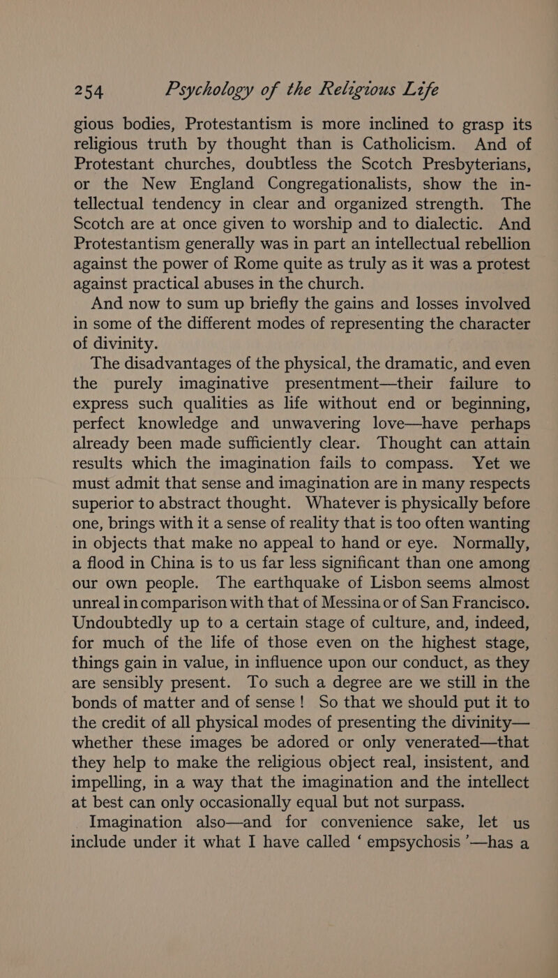 gious bodies, Protestantism is more inclined to grasp its religious truth by thought than is Catholicism. And of Protestant churches, doubtless the Scotch Presbyterians, or the New England Congregationalists, show the in- tellectual tendency in clear and organized strength. The Scotch are at once given to worship and to dialectic. And Protestantism generally was in part an intellectual rebellion against the power of Rome quite as truly as it was a protest against practical abuses in the church. And now to sum up briefly the gains and losses involved in some of the different modes of representing the character of divinity. The disadvantages of the physical, the dramatic, and even the purely imaginative presentment—their failure to express such qualities as life without end or beginning, perfect knowledge and unwavering love—have perhaps already been made sufficiently clear. Thought can attain results which the imagination fails to compass. Yet we must admit that sense and imagination are in many respects superior to abstract thought. Whatever is physically before one, brings with it a sense of reality that is too often wanting in objects that make no appeal to hand or eye. Normally, a flood in China is to us far less significant than one among our own people. The earthquake of Lisbon seems almost unreal in comparison with that of Messina or of San Francisco. Undoubtedly up to a certain stage of culture, and, indeed, for much of the life of those even on the highest stage, things gain in value, in influence upon our conduct, as they are sensibly present. To such a degree are we still in the bonds of matter and of sense! So that we should put it to the credit of all physical modes of presenting the divinity— whether these images be adored or only venerated—that they help to make the religious object real, insistent, and impelling, in a way that the imagination and the intellect at best can only occasionally equal but not surpass. Imagination also—and for convenience sake, let us include under it what I have called ‘ empsychosis ’—has a