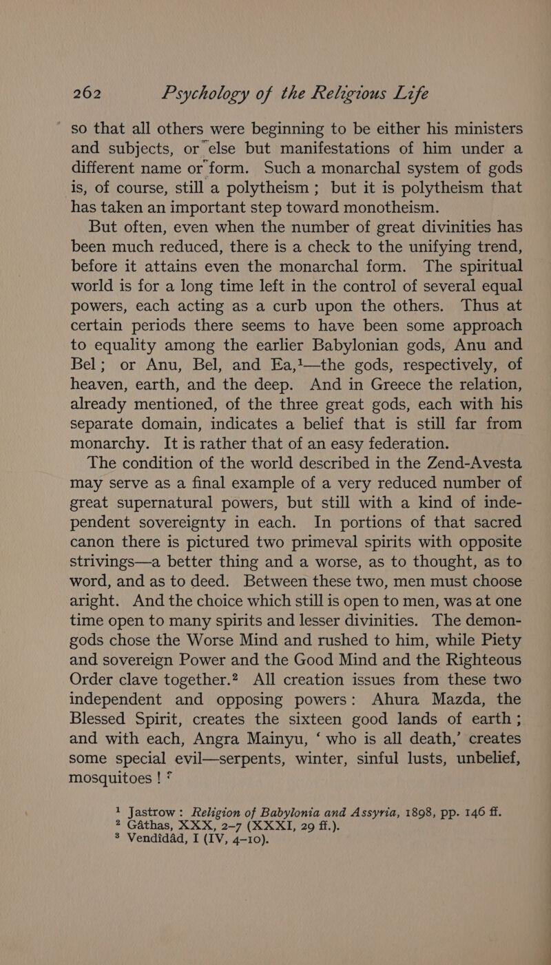 _ so that all others were beginning to be either his ministers and subjects, or else but manifestations of him under a different name or form. Such a monarchal system of gods is, of course, still a polytheism ; but it is polytheism that has taken an important step toward monotheism. But often, even when the number of great divinities has been much reduced, there is a check to the unifying trend, before it attains even the monarchal form. The spiritual world is for a long time left in the control of several equal powers, each acting as a curb upon the others. Thus at certain periods there seems to have been some approach to equality among the earlier Babylonian gods, Anu and Bel; or Anu, Bel, and Ea,1—the gods, respectively, of heaven, earth, and the deep. And in Greece the relation, already mentioned, of the three great gods, each with his separate domain, indicates a belief that is still far from monarchy. It is rather that of an easy federation. The condition of the world described in the Zend-Avesta may serve as a final example of a very reduced number of great supernatural powers, but still with a kind of inde- pendent sovereignty in each. In portions of that sacred canon there is pictured two primeval spirits with opposite strivings—a better thing and a worse, as to thought, as to word, and as to deed. Between these two, men must choose aright. And the choice which still is open to men, was at one time open to many spirits and lesser divinities. The demon- gods chose the Worse Mind and rushed to him, while Piety and sovereign Power and the Good Mind and the Righteous Order clave together.2 All creation issues from these two independent and opposing powers: Ahura Mazda, the Blessed Spirit, creates the sixteen good lands of earth ; and with each, Angra Mainyu, ‘ who is all death,’ creates some special evil—serpents, winter, sinful lusts, unbelief, mosquitoes ! * 1 Jastrow: Religion of Babylonia and Assyria, 1898, pp. 146 ff. 2 Gathas, XXX, 2-7 (XXXII, 29 ff.). 8 Vendidad, I (IV, 4-10).