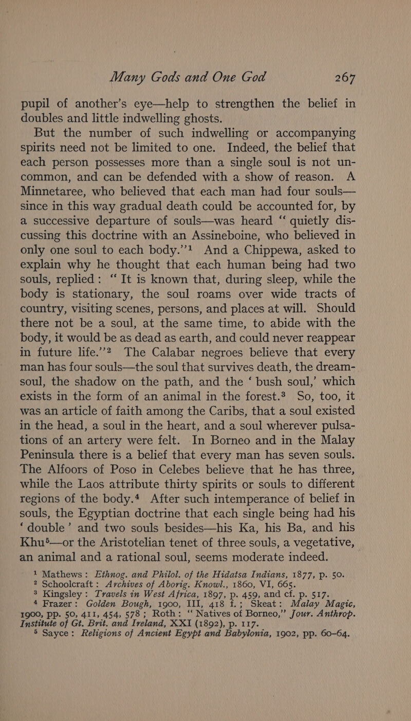 pupil of another’s eye—help to strengthen the belief in doubles and little indwelling ghosts. But the number of such indwelling or accompanying spirits need not be limited to one. Indeed, the belief that each person possesses more than a single soul is not un- common, and can be defended with a show of reason. A Minnetaree, who believed that each man had four souls— since in this way gradual death could be accounted for, by a successive departure of souls—was heard “‘ quietly dis- cussing this doctrine with an Assineboine, who believed in only one soul to each body.’’! And a Chippewa, asked to explain why he thought that each human being had two souls, replied: “ It is known that, during sleep, while the body is stationary, the soul roams over wide tracts of country, visiting scenes, persons, and places at will. Should there not be a soul, at the same time, to abide with the body, it would be as dead as earth, and could never reappear in future life.”? The Calabar negroes believe that every man has four souls—the soul that survives death, the dream- soul, the shadow on the path, and the ‘ bush soul,’ which exists in the form of an animal in the forest.? So, too, it was an article of faith among the Caribs, that a soul existed in the head, a soul in the heart, and a soul wherever pulsa- tions of an artery were felt. In Borneo and in the Malay Peninsula there is a belief that every man has seven souls. The Alfoors of Poso in Celebes believe that he has three, while the Laos attribute thirty spirits or souls to different regions of the body.* After such intemperance of belief in souls, the Egyptian doctrine that each single being had his ‘double’ and two souls besides—his Ka, his Ba, and his Khu5—or the Aristotelian tenet of three souls, a vegetative, an animal and a rational soul, seems moderate indeed. 1 Mathews: LEthnog. and Phiilol. of the Hidatsa Indians, 1877, p. 50. 2 Schoolcraft : Archives of Aborig. Knowl., 1860, VI, 665. 3 Kingsley: Travels in West Africa, 1897, p. 459, and cf. p. 517. 4 Frazer: Golden Bough, 1900, III, 418 f.; Skeat: Malay Magic, 1900, pp. 50, 411, 454, 578; Roth: ‘“ Natives of Borneo,” Jour. Anthrop. Institute of Gt. Brit. and Ireland, XXI (1892), p. 117. 5 Sayce: Religions of Ancient Egypt and Babylonia, 1902, pp. 60-64.