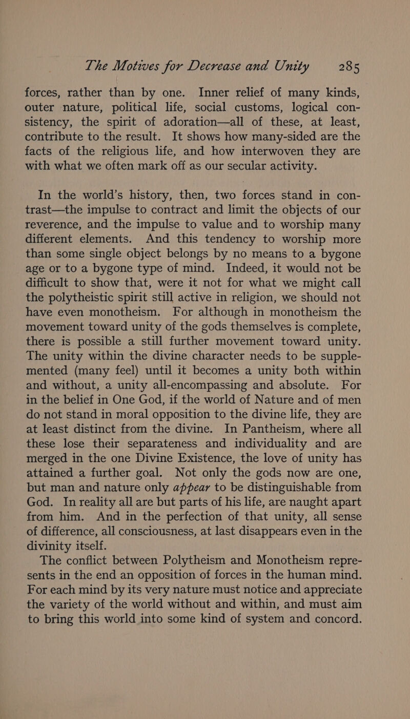 forces, rather than by one. Inner relief of many kinds, outer nature, political life, social customs, logical con- sistency, the spirit of adoration—all of these, at least, contribute to the result. It shows how many-sided are the facts of the religious life, and how interwoven they are with what we often mark off as our secular activity. In the world’s history, then, two forces stand in con- trast—the impulse to contract and limit the objects of our reverence, and the impulse to value and to worship many different elements. And this tendency to worship more than some single object belongs by no means to a bygone age or to a bygone type of mind. Indeed, it would not be difficult to show that, were it not for what we might call the polytheistic spirit still active in religion, we should not have even monotheism. For although in monotheism the movement toward unity of the gods themselves is complete, there is possible a still further movement toward unity. The unity within the divine character needs to be supple- mented (many feel) until it becomes a unity both within and without, a unity all-encompassing and absolute. For in the belief in One God, if the world of Nature and of men do not stand in moral opposition to the divine life, they are at least distinct from the divine. In Pantheism, where all these lose their separateness and individuality and are merged in the one Divine Existence, the love of unity has attained a further goal. Not only the gods now are one, but man and nature only appear to be distinguishable from God. In reality all are but parts of his life, are naught apart from him. And in the perfection of that unity, all sense of difference, all consciousness, at last disappears even in the divinity itself. The conflict between Polytheism and Monotheism repre- sents in the end an opposition of forces in the human mind. For each mind by its very nature must notice and appreciate the variety of the world without and within, and must aim to bring this world into some kind of system and concord.