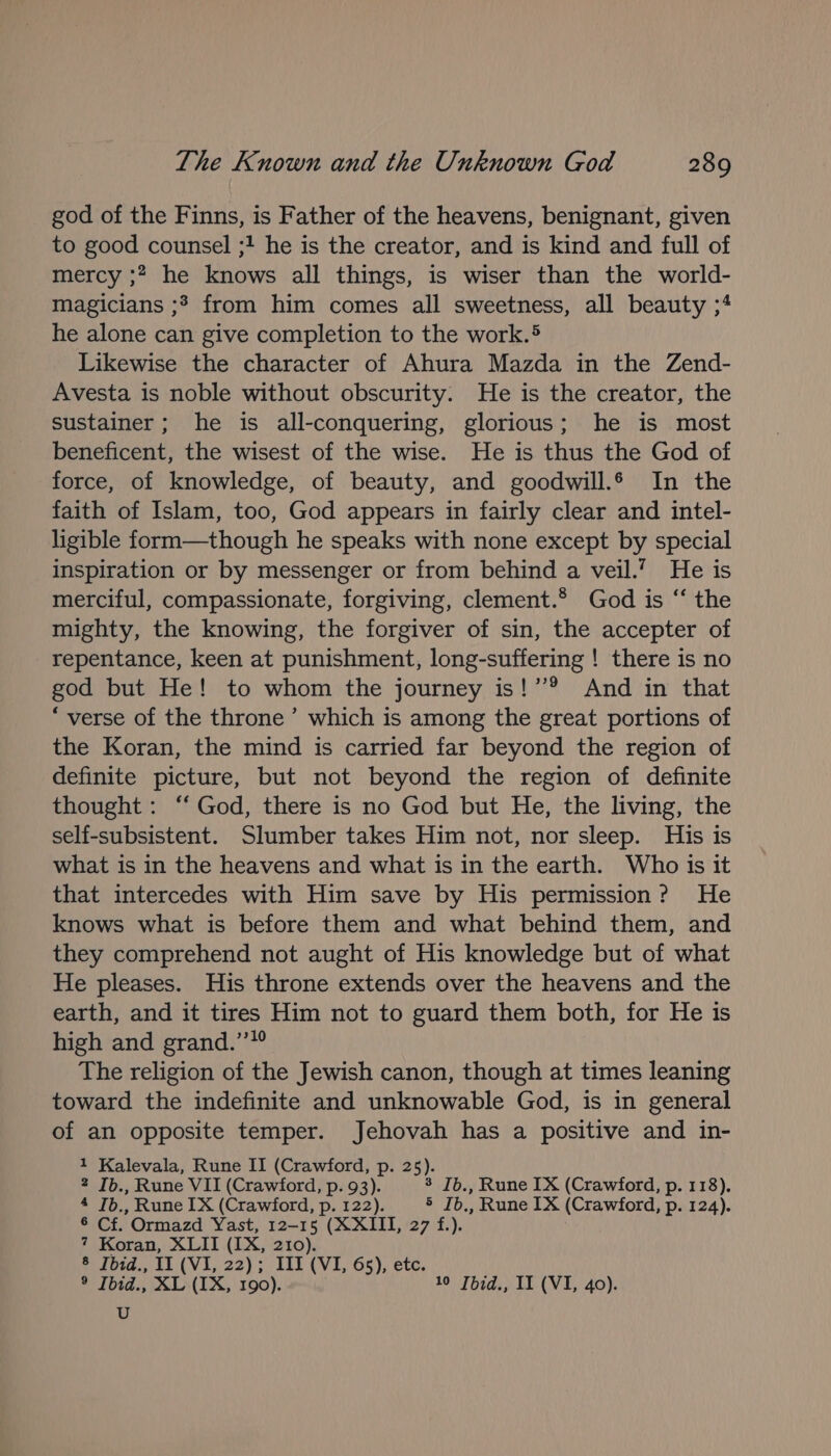 god of the Finns, is Father of the heavens, benignant, given to good counsel ;! he is the creator, and is kind and full of mercy ;? he knows all things, is wiser than the world- magicians ;3 from him comes all sweetness, all beauty ;4 he alone can give completion to the work.® Likewise the character of Ahura Mazda in the Zend- Avesta is noble without obscurity. He is the creator, the sustainer; he is all-conquering, glorious; he is most beneficent, the wisest of the wise. He is thus the God of force, of knowledge, of beauty, and goodwill. In the faith of Islam, too, God appears in fairly clear and intel- ligible form—though he speaks with none except by special inspiration or by messenger or from behind a veil.’ He is merciful, compassionate, forgiving, clement.* God is “‘ the mighty, the knowing, the forgiver of sin, the accepter of repentance, keen at punishment, long-suffering ! there is no god but He! to whom the journey is!’® And in that “verse of the throne’ which is among the great portions of the Koran, the mind is carried far beyond the region of definite picture, but not beyond the region of definite thought: “God, there is no God but He, the living, the self-subsistent. Slumber takes Him not, nor sleep. His is what is in the heavens and what is in the earth. Who is it that intercedes with Him save by His permission? He knows what is before them and what behind them, and they comprehend not aught of His knowledge but of what He pleases. His throne extends over the heavens and the earth, and it tires Him not to guard them both, for He 1s high and grand.’ The religion of the Jewish canon, though at times leaning toward the indefinite and unknowable God, is in general of an opposite temper. Jehovah has a positive and in- 1 Kalevala, Rune II (Crawford, p. 25). 2 Ib., Rune VII (Crawford, p. 93). 3 Ib., Rune IX (Crawford, p. 118). 4 Ib., Rune IX (Crawford, p. 122). 5 Ib., Rune 1X (Crawford, p. 124). 6 Cf. Ormazd Yast, 12-15 (XXIII, 27 f.). 7 Koran, XLII (IX, 210). ® Joid., 11 (Vi, 22); TLL (VI, 65), etc. ® Ibid., XL (IX, 190). 10 Jbid., II (VI, 40). U