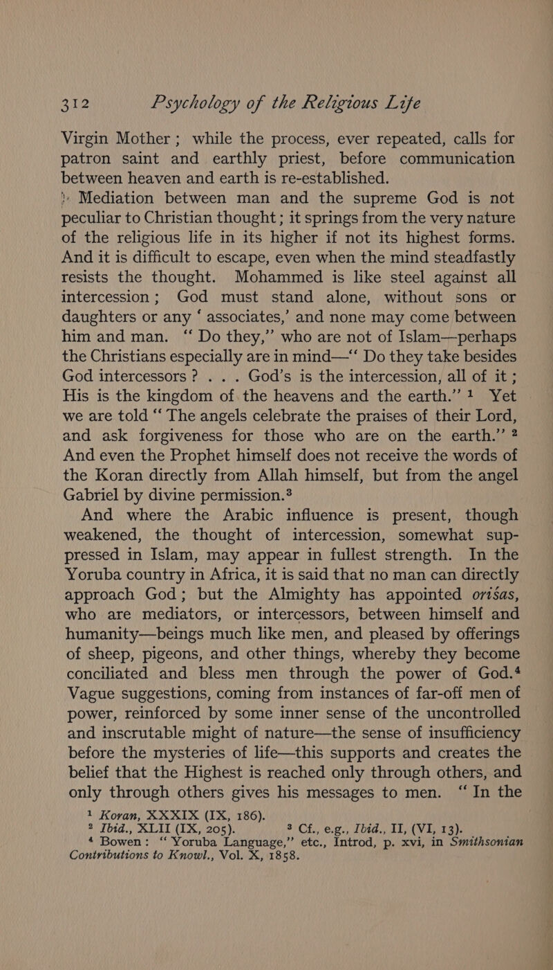 Virgin Mother ; while the process, ever repeated, calls for patron saint and earthly priest, before communication between heaven and earth is re-established. } Mediation between man and the supreme God is not peculiar to Christian thought ; it springs from the very nature of the religious life in its higher if not its highest forms. And it is difficult to escape, even when the mind steadfastly resists the thought. Mohammed is like steel against all intercession; God must stand alone, without sons or daughters or any ‘ associates,’ and none may come between him and man. “ Do they,” who are not of Islam—perhaps the Christians especially are in mind—“* Do they take besides God intercessors ? . . . God’s is the intercession, all of it; His is the kingdom of.the heavens and the earth.’”’1 Yet » we are told “‘ The angels celebrate the praises of their Lord, and ask forgiveness for those who are on the earth.” ? And even the Prophet himself does not receive the words of the Koran directly from Allah himself, but from the angel Gabriel by divine permission.? And where the Arabic influence is present, though weakened, the thought of intercession, somewhat sup- pressed in Islam, may appear in fullest strength. In the Yoruba country in Africa, it is said that no man can directly approach God; but the Almighty has appointed orsas, who are mediators, or intercessors, between himself and humanity—beings much like men, and pleased by offerings of sheep, pigeons, and other things, whereby they become conciliated and bless men through the power of God.4 Vague suggestions, coming from instances of far-off men of power, reinforced by some inner sense of the uncontrolled and inscrutable might of nature—the sense of insufficiency before the mysteries of life—this supports and creates the belief that the Highest is reached only through others, and only through others gives his messages to men. “In the 1 Koran, XXXIX (IX, 186). 2 Ibtd., XLII (IX, 205). *) Ch, e.g, oid. AL Ov iors “ Bowen: ‘ Yoruba Language,’ etc., Introd, p. xvi, in Smithsonian Contributions to Knowl., Vol. X, 1858.