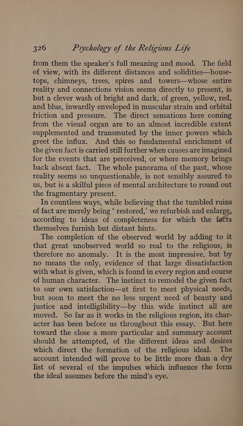 from them the speaker’s full meaning and mood. The field of view, with its different distances and solidities—house- tops, chimneys, trees, spires and towers—whose entire reality and connections vision seems directly to present, is but a clever wash of bright and dark, of green, yellow, red, and blue, inwardly enveloped in muscular strain and orbital friction and pressure. The direct sensations here coming from the visual organ are to an almost incredible extent supplemented and transmuted by the inner powers which greet the influx. And this so fundamental enrichment of the given fact is carried still further when causes are imagined for the events that are perceived, or where memory brings back absent fact. The whole panorama of the past, whose reality seems so unquestionable, is not sensibly assured to us, but is a skilful piece of mental architecture to round out the fragmentary present. In countless ways, while believing that the tumbled ruins of fact are merely being ‘ restored,’ we refurbish and enlarge, according to ideas of completeness for which the fatts themselves furnish but distant hints. The completion of the observed world by adding to it that great unobserved world so real to the religious, is therefore no anomaly. It is the most impressive, but by no means the only, evidence of that large dissatisfaction with what is given, which is found in every region and course of human character. The instinct to remodel the given fact to our own satisfaction—at first to meet physical needs, but soon to meet the no less urgent need of beauty and justice and intelligibility—by this wide instinct all are moved. So far as it works in the religious region, its char- acter has been before us throughout this essay. But here toward the close a more particular and summary account should be attempted, of the different ideas and desires which direct the formation of the religious ideal. The account intended will prove to be little more than a dry list of several of the impulses which influence the form the ideal assumes before the mind’s eye.