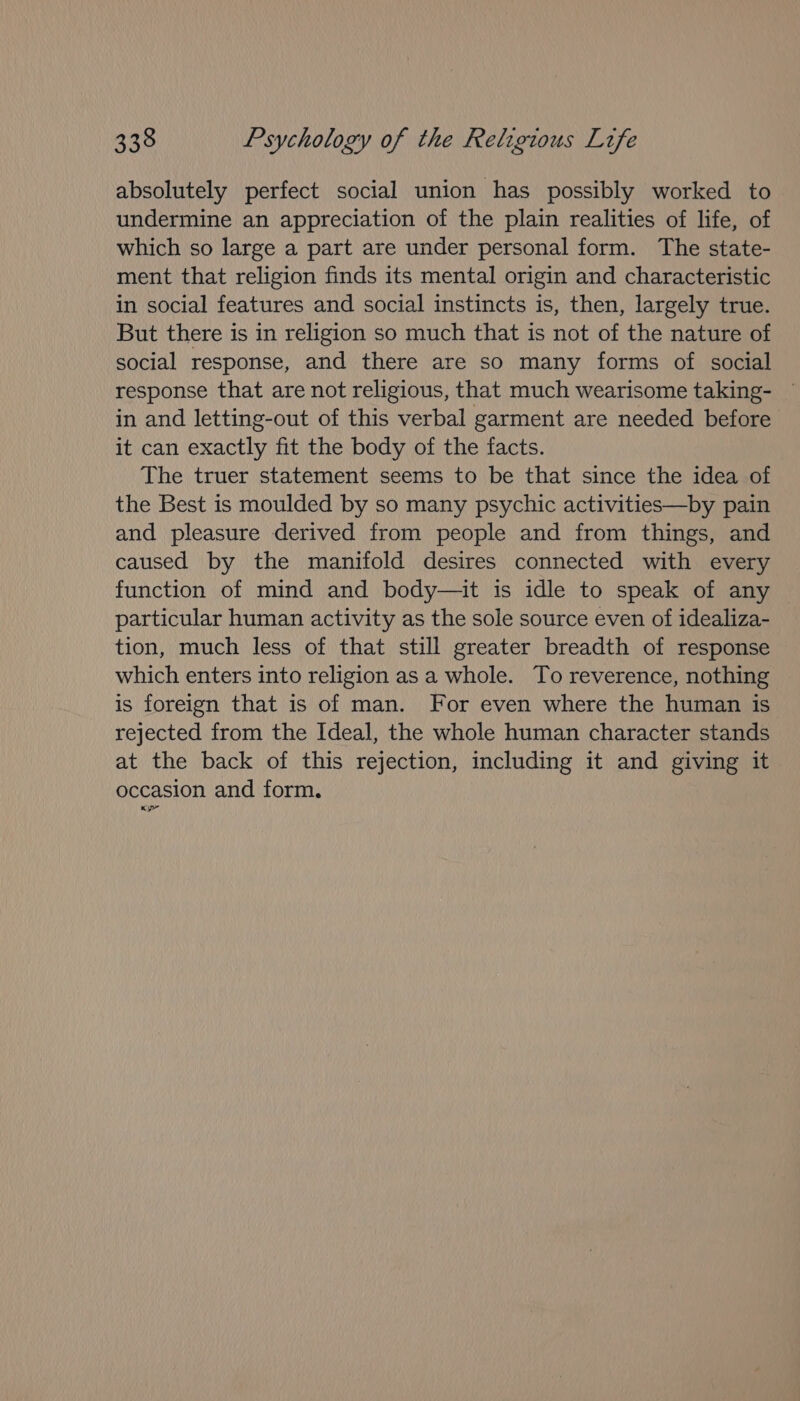 absolutely perfect social union has possibly worked to undermine an appreciation of the plain realities of life, of which so large a part are under personal form. The state- ment that religion finds its mental origin and characteristic in social features and social instincts is, then, largely true. But there is in religion so much that is not of the nature of social response, and there are so many forms of social response that are not religious, that much wearisome taking- in and letting-out of this verbal garment are needed before it can exactly fit the body of the facts. The truer statement seems to be that since the idea of the Best is moulded by so many psychic activities—by pain and pleasure derived from people and from things, and caused by the manifold desires connected with every function of mind and body—it is idle to speak of any particular human activity as the sole source even of idealiza- tion, much less of that still greater breadth of response which enters into religion as a whole. To reverence, nothing is foreign that is of man. For even where the human is rejected from the Ideal, the whole human character stands at the back of this rejection, including it and giving it occasion and form. ay