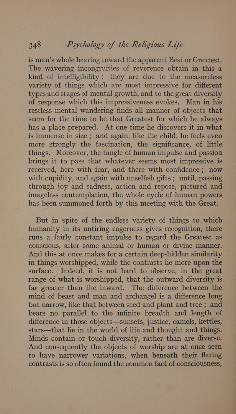 is man’s whole bearing toward the apparent Best or Greatest. The wavering incongruities of reverence obtain in this a kind of intelligibility: they are due to the measureless variety of things which are most impressive for different types and stages of mental growth, and to the great diversity of response which this impressiveness evokes. Man in his restless mental wandering finds all manner of objects that seem for the time to be that Greatest for which he always has a place prepared. At one time he discovers it in what is immense in size; and again, like the child, he feels even more strongly the fascination, the significance, of little things. Moreover, the tangle of human impulse and passion brings it to pass that whatever seems most impressive is received, here with fear, and there with confidence; now with cupidity, and again with unselfish gifts ; until, passing through joy and sadness, action and repose, pictured and imageless contemplation, the whole cycle of human powers has been summoned forth by this meeting with the Great. But in spite of the endless variety of things to which humanity in its untiring eagerness gives recognition, there runs a fairly constant impulse to regard the Greatest as conscious, after some animal or human or divine manner. And this at once makes for a certain deep-hidden similarity in things worshipped, while the contrasts lie more upon the surface. Indeed, it is not hard to observe, in the great range of what is worshipped, that the outward diversity is far greater than the inward. The difference between the mind of beast and man and archangel is a difference long but narrow, like that between seed and plant and tree ; and bears no parallel to the infinite breadth and length of difference in those objects—sunsets, justice, camels, kettles, stars—that lie in the world of life and thought and things. Minds contain or touch diversity, rather than are diverse. And consequently the objects of worship are at once seen to have narrower variations, when beneath their flaring contrasts is so often found the common fact of consciousness,