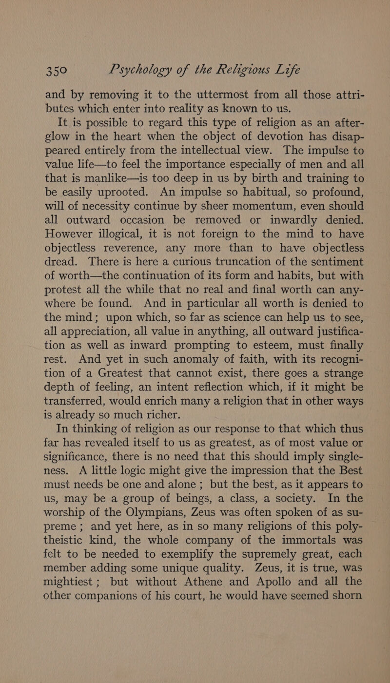 and by removing it to the uttermost from all those attri- butes which enter into reality as known to us. It is possible to regard this type of religion as an after- glow in the heart when the object of devotion has disap- peared entirely from the intellectual view. The impulse to value life—to feel the importance especially of men and all that is manlike—is too deep in us by birth and training to be easily uprooted. An impulse so habitual, so profound, will of necessity continue by sheer momentum, even should all outward occasion be removed or inwardly denied. However illogical, it is not foreign to the mind to have objectless reverence, any more than to have objectless dread. There is here a curious truncation of the sentiment of worth—the continuation of its form and habits, but with protest all the while that no real and final worth can any- where be found. And in particular all worth is denied to the mind; upon which, so far as science can help us to see, all appreciation, all value in anything, all outward justifica- tion as well as inward prompting to esteem, must finally rest. And yet in such anomaly of faith, with its recogni- tion of a Greatest that cannot exist, there goes a strange depth of feeling, an intent reflection which, if it might be transferred, would enrich many a religion that in other ways is already so much richer. In thinking of religion as our response to that which thus far has revealed itself to us as greatest, as of most value or significance, there is no need that this should imply single- ness. A little logic might give the impression that the Best must needs be one and alone ; but the best, as it appears to us, may be a group of beings, a class, a society. In the worship of the Olympians, Zeus was often spoken of as su- preme ; and yet here, as in so many religions of this poly- theistic kind, the whole company of the immortals was felt to be needed to exemplify the supremely great, each member adding some unique quality. Zeus, it is true, was mightiest ; but without Athene and Apollo and all the other companions of his court, he would have seemed shorn