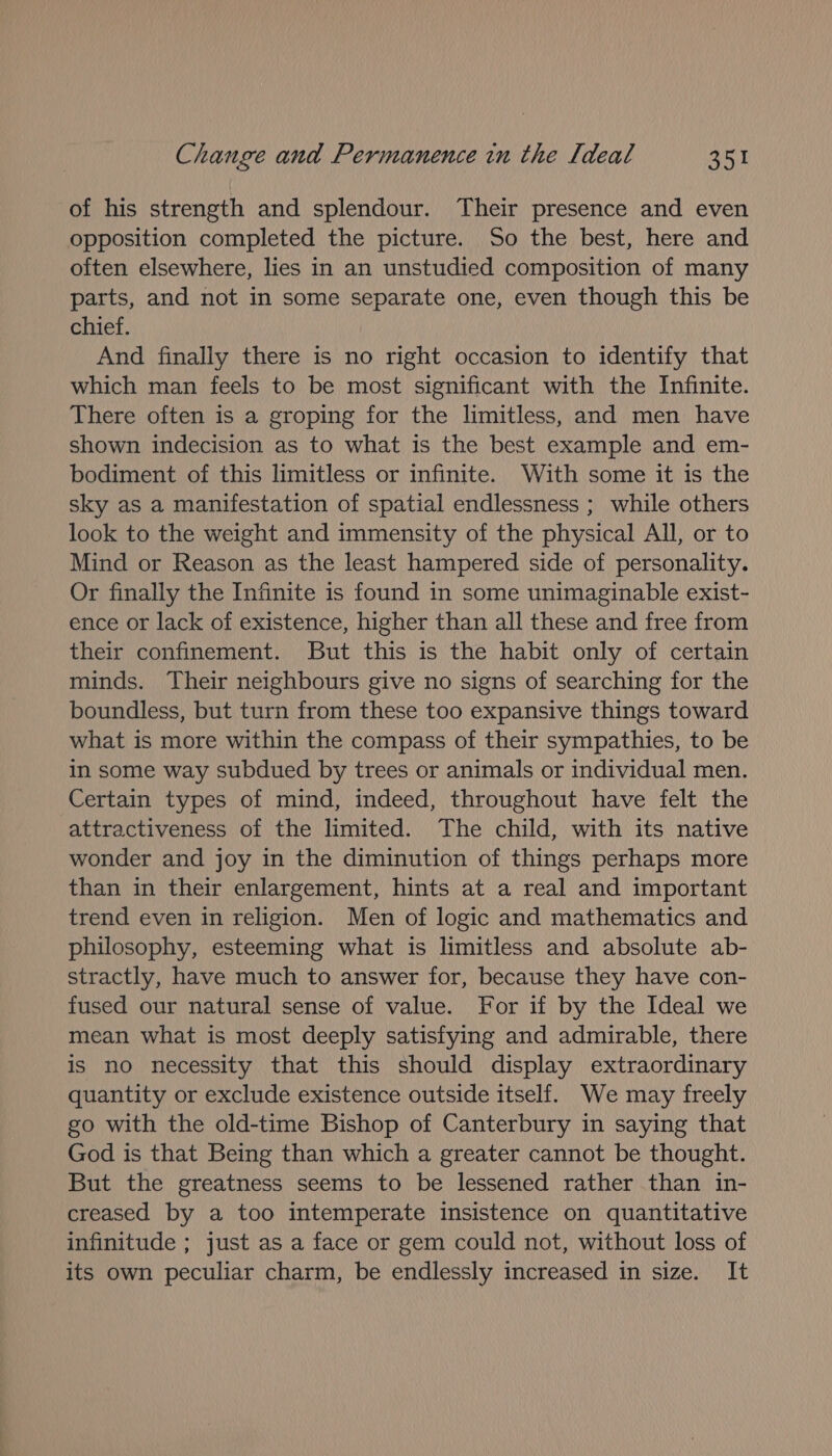 of his strength and splendour. Their presence and even opposition completed the picture. So the best, here and often elsewhere, lies in an unstudied composition of many parts, and not in some separate one, even though this be chief. And finally there is no right occasion to identify that which man feels to be most significant with the Infinite. There often is a groping for the limitless, and men have shown indecision as to what is the best example and em- bodiment of this limitless or infinite. With some it is the sky as a manifestation of spatial endlessness ; while others look to the weight and immensity of the physical All, or to Mind or Reason as the least hampered side of personality. Or finally the Infinite is found in some unimaginable exist- ence or lack of existence, higher than all these and free from their confinement. But this is the habit only of certain minds. Their neighbours give no signs of searching for the boundless, but turn from these too expansive things toward what is more within the compass of their sympathies, to be in some way subdued by trees or animals or individual men. Certain types of mind, indeed, throughout have felt the attractiveness of the limited. The child, with its native wonder and joy in the diminution of things perhaps more than in their enlargement, hints at a real and important trend even in religion. Men of logic and mathematics and philosophy, esteeming what is limitless and absolute ab- stractly, have much to answer for, because they have con- fused our natural sense of value. For if by the Ideal we mean what is most deeply satisfying and admirable, there is no necessity that this should display extraordinary quantity or exclude existence outside itself. We may freely go with the old-time Bishop of Canterbury in saying that God is that Being than which a greater cannot be thought. But the greatness seems to be lessened rather than in- creased by a too intemperate insistence on quantitative infinitude ; just as a face or gem could not, without loss of its own peculiar charm, be endlessly increased in size. It