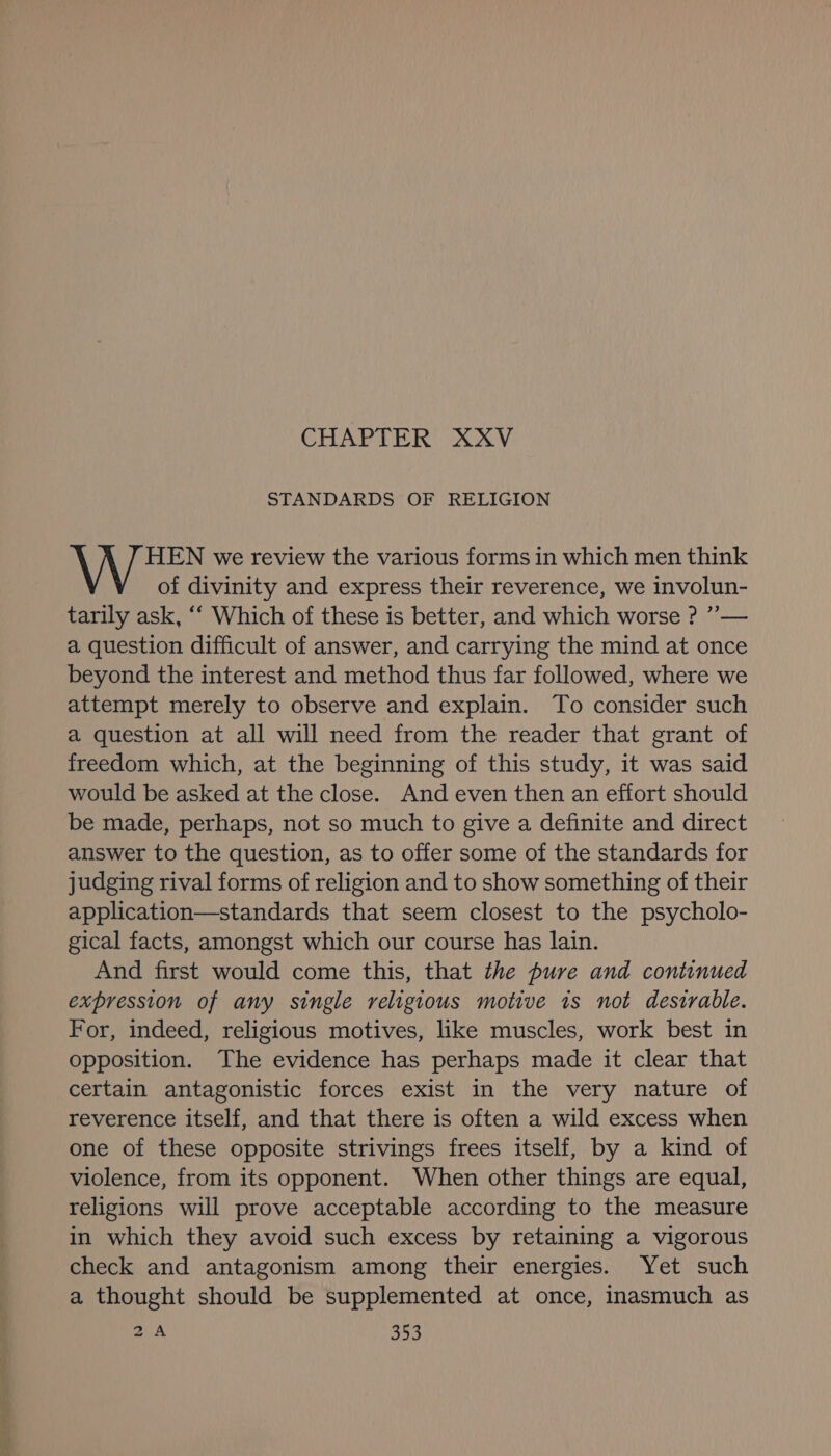 CHAPTER XXV STANDARDS OF RELIGION HEN we review the various forms in which men think of divinity and express their reverence, we involun- tarily ask, ‘“‘ Which of these is better, and which worse ? ”— a question difficult of answer, and carrying the mind at once beyond the interest and method thus far followed, where we attempt merely to observe and explain. To consider such a question at all will need from the reader that grant of freedom which, at the beginning of this study, it was said would be asked at the close. And even then an effort should be made, perhaps, not so much to give a definite and direct answer to the question, as to offer some of the standards for judging rival forms of religion and to show something of their application—standards that seem closest to the psycholo- gical facts, amongst which our course has lain. And first would come this, that the pure and continued expression of any single religious motive is not desirable. For, indeed, religious motives, like muscles, work best in opposition. The evidence has perhaps made it clear that certain antagonistic forces exist in the very nature of reverence itself, and that there is often a wild excess when one of these opposite strivings frees itself, by a kind of violence, from its opponent. When other things are equal, religions will prove acceptable according to the measure in which they avoid such excess by retaining a vigorous check and antagonism among their energies. Yet such a thought should be supplemented at once, inasmuch as 2A os