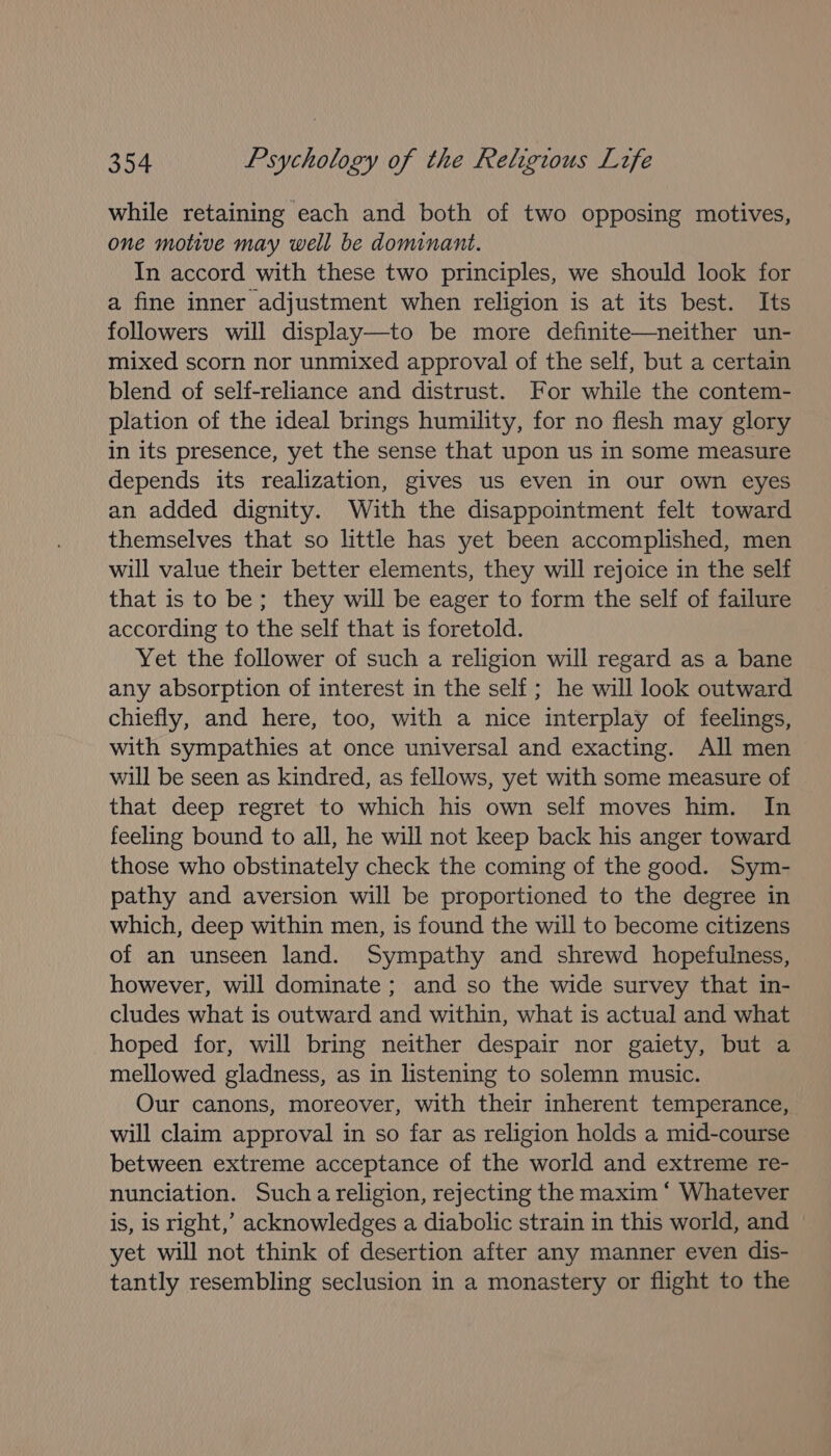 while retaining each and both of two opposing motives, one motive may well be dominant. In accord with these two principles, we should look for a fine inner adjustment when religion is at its best. Its followers will display—to be more definite—neither un- mixed scorn nor unmixed approval of the self, but a certain blend of self-reliance and distrust. For while the contem- plation of the ideal brings humility, for no flesh may glory in its presence, yet the sense that upon us in some measure depends its realization, gives us even in our own eyes an added dignity. With the disappointment felt toward themselves that so little has yet been accomplished, men will value their better elements, they will rejoice in the self that is to be; they will be eager to form the self of failure according to the self that is foretold. Yet the follower of such a religion will regard as a bane any absorption of interest in the self; he will look outward chiefly, and here, too, with a nice interplay of feelings, with sympathies at once universal and exacting. All men will be seen as kindred, as fellows, yet with some measure of that deep regret to which his own self moves him. In feeling bound to all, he will not keep back his anger toward those who obstinately check the coming of the good. Sym- pathy and aversion will be proportioned to the degree in which, deep within men, is found the will to become citizens of an unseen land. Sympathy and shrewd hopefulness, however, will dominate ; and so the wide survey that in- cludes what is outward and within, what is actual and what hoped for, will bring neither despair nor gaiety, but a mellowed gladness, as in listening to solemn music. Our canons, moreover, with their inherent temperance, will claim approval in so far as religion holds a mid-course between extreme acceptance of the world and extreme re- nunciation. Such a religion, rejecting the maxim * Whatever is, is right,’ acknowledges a diabolic strain in this world, and yet will not think of desertion after any manner even dis- tantly resembling seclusion in a monastery or flight to the