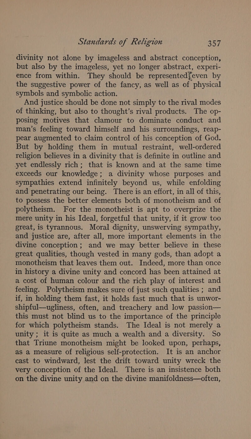 divinity not alone by imageless and abstract conception, but also by the imageless, yet no longer abstract, experi- ence from within. They should be representedfeven by the suggestive power of the fancy, as well as of physical symbols and symbolic action. And justice should be done not simply to the rival modes of thinking, but also to thought’s rival products. The op- posing motives that clamour to dominate conduct and man’s feeling toward himself and his surroundings, reap- pear augmented to claim control of his conception of God. But by holding them in mutual restraint, well-ordered religion believes in a divinity that is definite in outline and yet endlessly rich; that is known and at the same time exceeds our knowledge; a divinity whose purposes and sympathies extend infinitely beyond us, while enfolding and penetrating our being. There is an effort, in all of this, to possess the better elements both of monotheism and of polytheism. For the monotheist is apt to overprize the mere unity in his Ideal, forgetful that unity, if it grow too great, is tyrannous. Moral dignity, unswerving sympathy, and justice are, after all, more important elements in the divine conception; and we may better believe in these great qualities, though vested in many gods, than adopt a monotheism that leaves them out. Indeed, more than once in history a divine unity and concord has been attained at a cost of human colour and the rich play of interest and feeling. Polytheism makes sure of just such qualities ; and if, in holding them fast, it holds fast much that is unwor- shipful—ugliness, often, and treachery and low passion— this must not blind us to the importance of the principle for which polytheism stands. The Ideal is not merely a unity ; it is quite as much a wealth and a diversity. So that Triune monotheism might be looked upon, perhaps, as a measure of religious self-protection. It is an anchor cast to windward, lest the drift toward unity wreck the very conception of the Ideal. There is an insistence both on the divine unity and on the divine manifoldness—often,