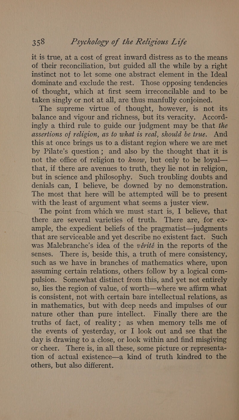 it is true, at a cost of great inward distress as to the means of their reconciliation, but guided all the while by a right instinct not to let some one abstract element in the Ideal dominate and exclude the rest. Those opposing tendencies of thought, which at first seem irreconcilable and to be taken singly or not at all, are thus manfully conjoined. The supreme virtue of thought, however, is not its balance and vigour and richness, but its veracity. Accord- ingly a third rule to guide our judgment may be that the assertions of religion, as to what 1s real, should be true. And this at once brings us to a distant region where we are met by Pilate’s question; and also by the thought that it is not the office of religion to know, but only to be loyal— that, if there are avenues to truth, they lie not in religion, but in science and philosophy. Such troubling doubts and denials can, I believe, be downed by no demonstration. The most that here will be attempted will be to present with the least of argument what seems a juster view. The point from which we must start is, I believe, that there are several varieties of truth. There are, for ex- ample, the expedient beliefs of the pragmatist—judgments that are serviceable and yet describe no existent fact. Such was Malebranche’s idea of the vérité in the reports of the senses. There is, beside this, a truth of mere consistency, such as we have in branches of mathematics where, upon assuming certain relations, others follow by a logical com- pulsion. Somewhat distinct from this, and yet not entirely so, lies the region of value, of worth—where we affirm what is consistent, not with certain bare intellectual relations, as in mathematics, but with deep needs and impulses of our nature other than pure intellect. Finally there are the truths of fact, of reality; as when memory tells me of the events of yesterday, or I look out and see that the day is drawing to a close, or look within and find misgiving or cheer. There is, in all these, some picture or representa- tion of actual existence—a kind of truth kindred to the others, but also different.