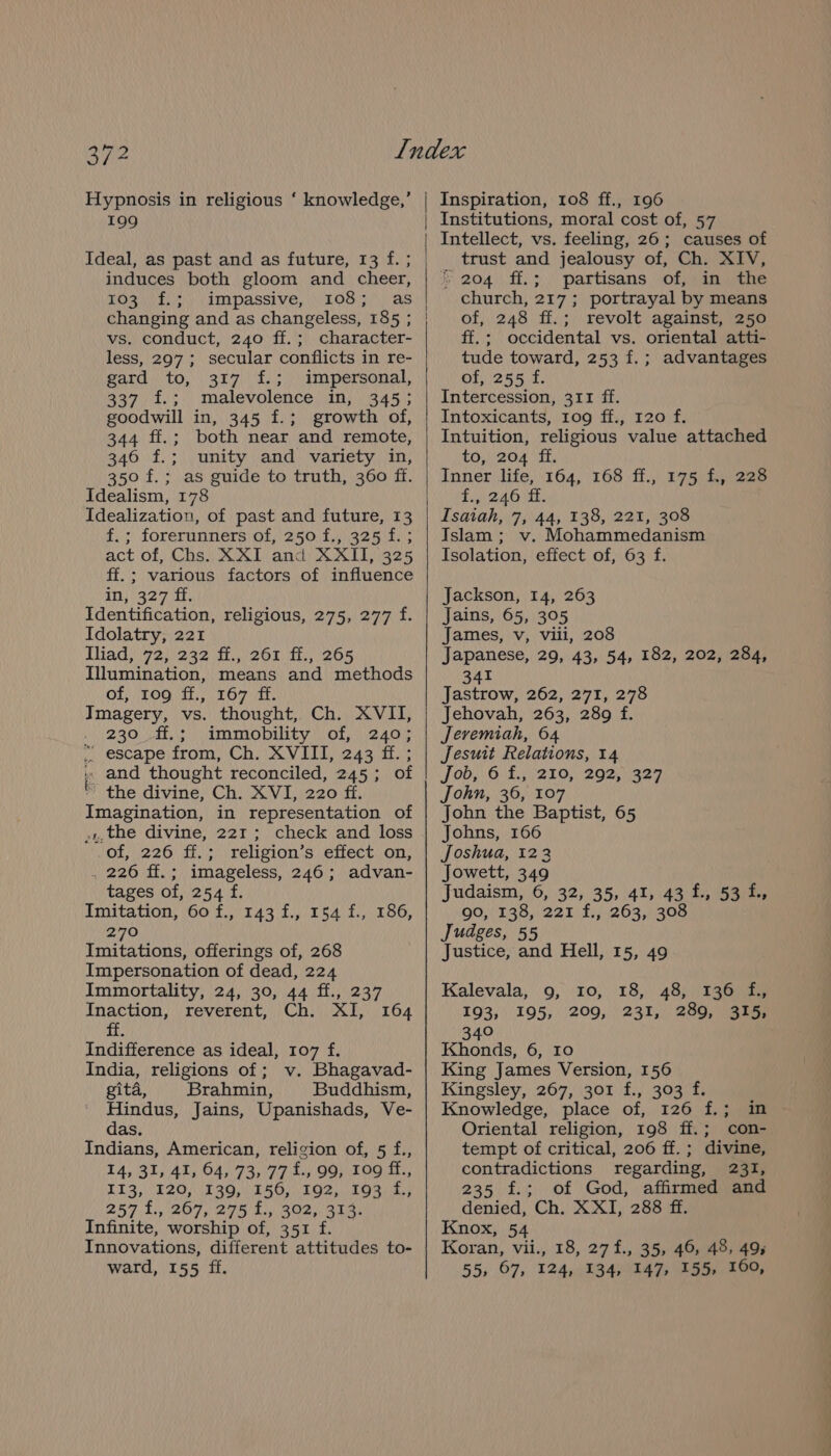 Hypnosis in religious ‘ knowledge,’ 199 Ideal, as past and as future, 13 f. ; induces both gloom and cheer, POSE Ey AMPassive, (LOS! as changing and as changeless, 185 ; vs. conduct, 240 ff.; character- less, 297; secular conflicts in re- gard. to, 317 £.; impersonal, 337 f.; malevolence in, 345; goodwill in, 345 f.; growth of, 344 ff.; both near and remote, 346 f.; unity and variety in, 350 f.; as guide to truth, 360 ff. Idealism, 178 Idealization, of past and future, 13 f.; forerunners of, 250 f., 325 f.; act of, Chs. XXI and XXII, 325 ff.; various factors of influence 1)}' 3270) Identification, religious, 275, 277 f. Idolatry, 221 Iliad, 72, 232 ff., 261 ff., 265 Illumination, means and methods of, ‘Too df.,\ 167 if. Imagery, vs. thought, Ch. XVII, 230 41, \3 Gmmobilty | ol 24% ” escape from, Ch. XVIII, 243 ff. ; » and thought reconciled, 245; of the divine, Ch. XVI, 220 ff. Imagination, in representation of vw, the divine, 221; check and loss of, 226 ff.; religion’s effect on, . 226 ff.; imageless, 246; advan- tages of, 254 f. Imitation, 60 f., 143 f., 154 f., 186, 270 Imitations, offerings of, 268 Impersonation of dead, 224 Immortality, 24, 30, 44 ff., 237 Inaction, reverent, Ch. XI, ff. Indifference as ideal, 107 f. India, religions of; v. Bhagavad- gita, Brahmin, Buddhism, Hindus, Jains, Upanishads, Ve- das. Indians, American, religion of, 5 f., 14, 31, 41, 64, 73, 77£., 99, 109 ff., I13, 120, 139, 156, 192, 193 f., 257 T2077 2b Co aby hie Infinite, worship of, 351 f. Innovations, different attitudes to- ward, 155 ff. 164 Inspiration, 108 ff., 196 Institutions, moral cost of, 57 Intellect, vs. feeling, 26; causes of trust and jealousy of, Ch. XIV, » 204 ff.; partisans of, in the church, 217; portrayal by means of, 248 ff.; revolt against, 250 ff.; occidental vs. oriental atti- tude toward, 253 f.; advantages of, 255 f. Intercession, 311 ff. Intoxicants, 109 ff., 120 f. Intuition, religious value attached to, 204 ff. Inner life, 164, 168 ff., 175 f., 228 f., 246 fff. Isaiah, 7, 44, 138, 221, 308 Islam ; v. Mohammedanism Isolation, effect of, 63 f. Jackson, 14, 263 Jains, 65, 305 James, v, vili, 208 Japanese, 29, 43, 54, 182, 202, 284, 341 Jastrow, 262, 271, 278 Jehovah, 263, 289 f. Jevemiah, 64 Jesuit Relations, 14 Job, 6 £./210, 29251329 John, 36, 107 John the Baptist, 65 Johns, 166 Joshua, 1223 Jowett, 349 Judaism, 6, 32, 35, 41, 43 1, 53ity 90, 138, 221 f., 263, 308 Judges, 55 Justice, and Hell, 15, 49 Kalevala, 9, 10, 18, 48, 136 f., 193, 195,200, 231, 2890, 3am 340 Khonds, 6, 10 King James Version, 156 Kingsley, 267, 301 f., 303 f. Knowledge, place of, 126 f.; in Oriental religion, 198 ff.; con- tempt of critical, 206 ff. ; divine, contradictions regarding, 231, 235 f.; of God, affirmed and denied, Ch. XXI, 288 ff. Knox, 54 Koran, vii., 18, 27 f., 35, 46, 48, 49; 55, 67, 124, 134, 147, 155, 160,