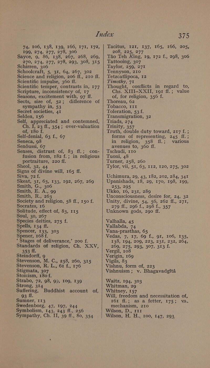 199, 274, 277, 278, 306 sayce, 9, 86, 138, 267, 268, 269, 270,274, (277,278, 293, 308,315 Schirren, 306 Schoolcraft, 5, 31, 64, 267, 302 Science and religion, 206 ff., 210 ff. Scientific impulse, 360 ff. Scientific temper, contrasts in, 177 Scripture, inconsistency of, 17 Seasons, excitement with, 97 ff. Sects, size of, 52; difference of sympathy in, 53 Secret societies, 41 Selden, 156 Self, appreciated and contemned, Ch. I, 23 ff., 354; over-valuation of, 180 f. Self-denial, 63 f., 67 Seneca, 98 Sendussi, 67 Senses, distrust of, 83 ff.; con- fusion from, 182 f.; in religious portraiture, 220 ff. Sheol, 32, 44 Signs of divine will, 165 ff. Siva, 72 f. Skeat, 31, 63, 133, 192, 267, 269 Smith, G., 306 Smith, E. A., 99 pInmith,! Ky 263 Society and religion, 58 ff., 150 f. Socrates, 16 Solitude, effect of, 83, 115 Soul, 30, 267 Species deities, 275 f. Spells, 134 ff. Spencer, 133, 303 Spener, 168 f. ‘ Stages of deliverance,’ 200 f. Standards of religion, Ch. XXV, 353 ff. Steindorff, 9 Stevenson, M. C., 258, 260, 315 Stevenson, R. L., 61 f., 176 Stigmata, 307 Stoicism, 180 f. Strabo, 72, 98, 99, 109, 139 Strong, 314 Suffering, 93 ff. Sumner, I13 Swedenborg, 47, 197, 244 Symbolism, 143, 243 ff., 256 Sympathy, Ch. II, 39 ff., 80, 354 Buddhist account of, geo 208, 225, 277 Tao Teh King, 19, 172 f., 298, 306 Tattooing, 307 Taylor, 259, 271 Tennyson, 210 Tetzcatlipoca, 12 Timothy, 71 Thought, conflicts in regard to, Chs. XIJI-X XII, ror ff.; value of, for religion, 356 f. Thoreau, 62 Tobacco, III Toleration, 53 f. Transmigration, 32 Triads, 274 Trinity, 357 Truth, double duty toward, 217 f. ; forms of representing, 245 ff. ; in religion, 358 ff.; various avenues to, 360 ff. Tschudi, 110 Tuoni, 48 Turner, 258, 260 Tylor, vii, 51, 63, 112, 120, 275, 302 Uchimura, 29, 43, 182, 202, 284, 341 Upanishads, 18, 29, 170, 198, I99, 253, 295 Ukko, 16, 231, 289 Unconsciousness, desire for, 24, 32 Unity, divine, 54, 56, 262 ff., 271, 279 ff., 296 f., 298 f., 357 Unknown gods, 290 ff. Valhalla, 45 Vallabda, 74 Vana-prasthas, 65 Vedas, 7, 17, 69 f., 9I, 106, 135, 138, 194, 209, 223, 231, 232, 264, 269, 275; 293; 397; 313 f. Vergil, 108 Verigin, 169 Vigils, 83 Vishnu, form of, 223 Vishnuism ; v. Bhagavadgita Waitz, 194, 303 Whitman, 29 Whitney, 157 Will, freedom and necessitation of, 168 fia; as arietter, 5175 3. vs. mechanism, 210 Wilson, D., 111 Wilson, H. H., 100, 147, 293,