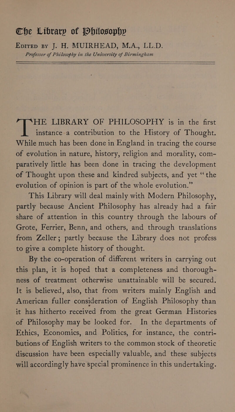 Evirrp sy J. H. MUIRHEAD, M.A., LL.D. Professor of Philosophy in the University of Birmingham HE LIBRARY OF PHILOSOPHY is in the first instance a contribution to the History of Thought. While much has been done in England in tracing the course of evolution in nature, history, religion and morality, com- paratively little has been done in tracing the development of Thought upon these and kindred subjects, and yet ‘‘ the evolution of opinion is part of the whole evolution.” This Library will deal mainly with Modern Philosophy, partly because Ancient Philosophy has already had a fair share of attention in this country through the labours of Grote, Ferrier, Benn, and others, and through translations from Zeller; partly because the Library does not profess to give a complete history of thought. By the co-operation of different writers in carrying out this plan, it is hoped that a completeness and thorough- ness of treatment otherwise unattainable will be secured. It is believed, also, that from writers mainly English and American fuller consideration of English Philosophy than it has hitherto received from the great German Histories of Philosophy may be looked for. In the departments of Ethics, Economics, and Politics, for instance, the contri- butions of English writers to the common stock of theoretic discussion have been especially valuable, and these subjects will accordingly have special prominence in this undertaking.