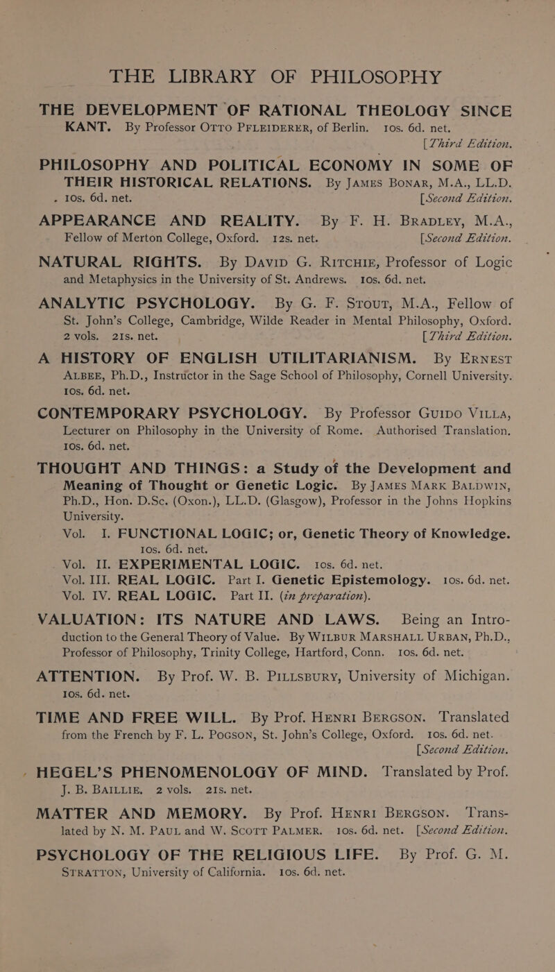 THE DEVELOPMENT OF RATIONAL THEOLOGY SINCE KANT. By Professor OTTO PFLEIDERER, of Berlin. tos. 6d. net. | [Third Edition, PHILOSOPHY AND POLITICAL ECONOMY IN SOME OF THEIR HISTORICAL RELATIONS. By JAmrs Bonar, M.A., LL.D. - 10s, 6d. net. [Second Edztion. APPEARANCE AND REALITY. By F. H. Braptey, M.A., Fellow of Merton College, Oxford. 12s. net. [Second Edition. NATURAL RIGHTS. By Davin G. Rircuir, Professor of Logic and Metaphysics in the University of St. Andrews. 10s. 6d. net. ANALYTIC PSYCHOLOGY. By G. F. Srout, M.A., Fellow of St. John’s College, Cambridge, Wilde Reader in Mental Philosophy, Oxford. 2 vols. 21s. net. [Zhird Edition. A HISTORY OF ENGLISH UTILITARIANISM. By Ernest ALBEE, Ph.D., Instructor in the Sage School of Philosophy, Cornell University. 10s. 6d. net. CONTEMPORARY PSYCHOLOGY. By Professor Guipo VILLa, Lecturer on Philosophy in the University of Rome. Authorised Translation. 10s. 6d. net. THOUGHT AND THINGS: a Study of the Development and Meaning of Thought or Genetic Logic. By JamEs Mark BaLpwiIn, Ph.D., Hon. D.Sc. (Oxon.), LL.D. (Glasgow), Professor in the Johns Hopkins University. Vol. I. FUNCTIONAL LOGIC; or, Genetic Theory of Knowledge. Ios. 6d. net. Vol. II. EXPERIMENTAL LOGIC. tos. 6d. net. Vol. III. REAL LOGIC. Part I. Genetic Epistemology. tos. 6d. net. Vol. IV. REAL LOGIC. Part II. (zz preparation). VALUATION: ITS NATURE AND LAWS. | Being an Intro- duction to the General Theory of Value. By WILBUR MARSHALL URBAN, Ph.D., Professor of Philosophy, Trinity College, Hartford, Conn. Ios. 6d. net. ATTENTION. By Prof. W. B. Prttspury, University of Michigan. Ios. 6d. net. TIME AND FREE WILL. By Prof. Henri BERcson. Translated from the French by F. L. Pocson, St. John’s College, Oxford. 10s. 6d. net. [Second Edition. - HEGEL’S PHENOMENOLOGY OF MIND. Translated by Prof. J; en BAILIAR, 2 vols... 21S. net, MATTER AND MEMORY. By Prof. Henri Bercson. ‘Trans- lated by N. M. Pau and W. Scorr PALMER. Ios. 6d. net. [Second Edition. PSYCHOLOGY OF THE RELIGIOUS LIFE. By Prof. G. M. STRATTON, University of California. 10s. 6d. net.