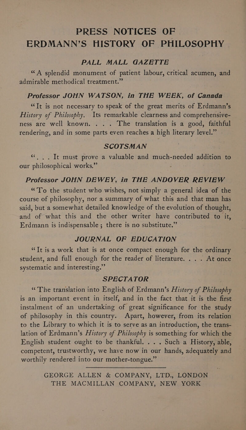 PRESS NOTICES OF ERDMANN’S HISTORY OF PHILOSOPHY PALL MALL GAZETTE “ A splendid monument of patient labour, critical acumen, and admirable methodical treatment.” Professor JOHN WATSON, in THE WEEK, of Canada “Tt is not necessary to speak of the great merits of Erdmann’s History of Philosophy. Its remarkable clearness and comprehensive- ness are well known. . . . The translation is a good, faithful rendering, and in some parts even reaches a high literary level.” SCOTSMAN «|. . It must prove a valuable and much-needed addition to our philosophical works,”’ Professor JOHN DEWEY, in THE ANDOVER REVIEW “To the student who wishes, not simply a general idea of the course of philosophy, nor a summary of what this and that man has said, but a somewhat detailed knowledge of the evolution of thought, and of what this and the other writer have contributed to it, Erdmann is indispensable ; there is no substitute.” JOURNAL OF EDUCATION “Tt is a work that is at once compact enough for the ordinary student, and full enough for the reader of literature. . . . At once systematic and interesting.” SPECTATOR “The translation into English of Erdmann’s History of Philosophy is an important event in itself, and in the fact that it is the first instalment of an undertaking of great significance for the study of philosophy in this country. Apart, however, from its relation to the Library to which it is to serve as an introduction, the trans- lation of Erdmann’s History of Philosophy is something for which the English student ought to be thankful. . . . Such a History, able, competent, trustworthy, we have now in our hands, adequately and worthily rendered into our mother-tongue.” GEORGE ALLEN &amp; COMPANY, LTD., LONDON THE MACMILLAN COMPANY, NEW YORK