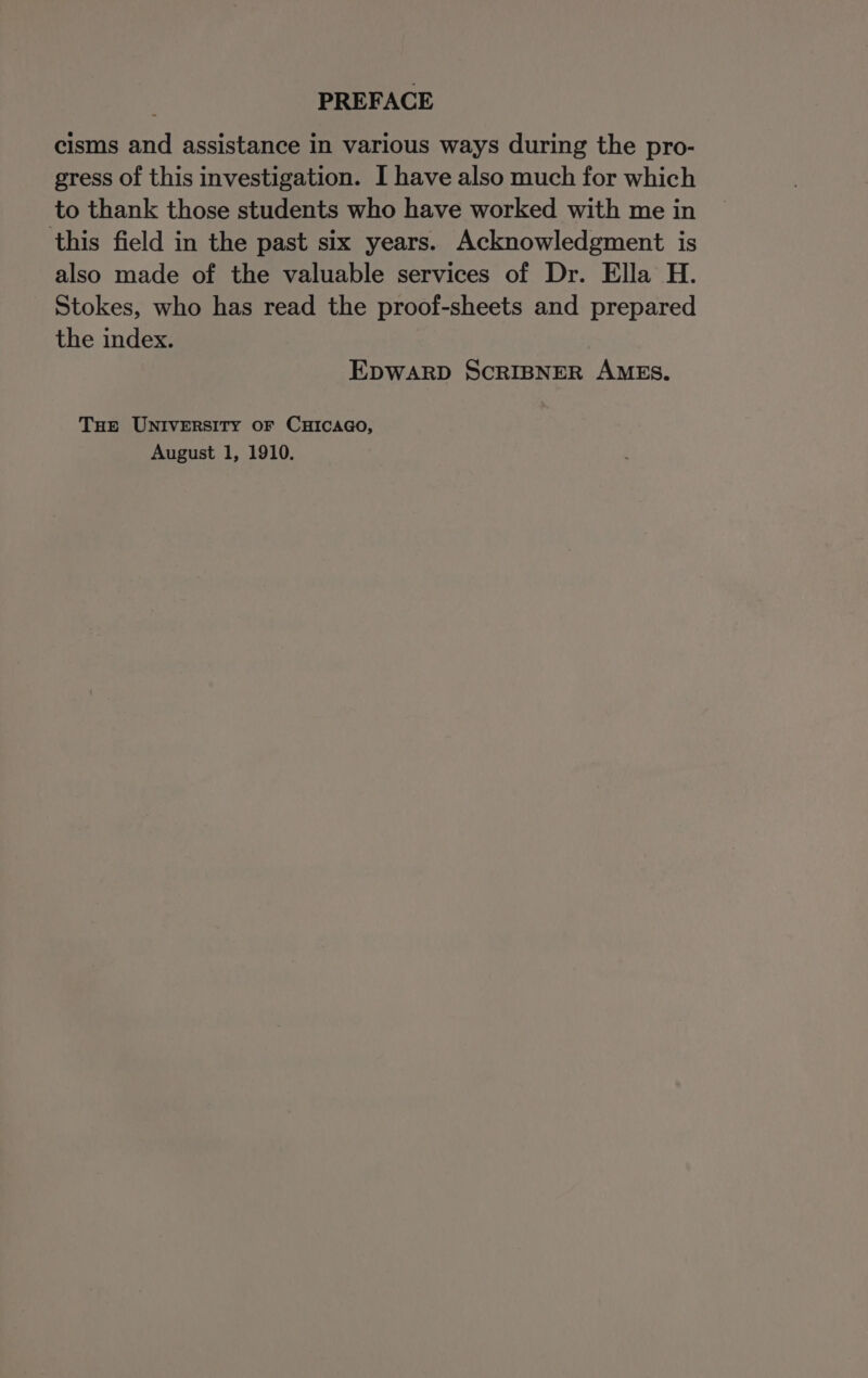 cisms and assistance in various ways during the pro- gress of this investigation. I have also much for which to thank those students who have worked with me in this field in the past six years. Acknowledgment is also made of the valuable services of Dr. Ella H. Stokes, who has read the proof-sheets and prepared the index. EDWARD SCRIBNER AMES. Tue UNIVERSITY oF CHICAGO, August 1, 1910.