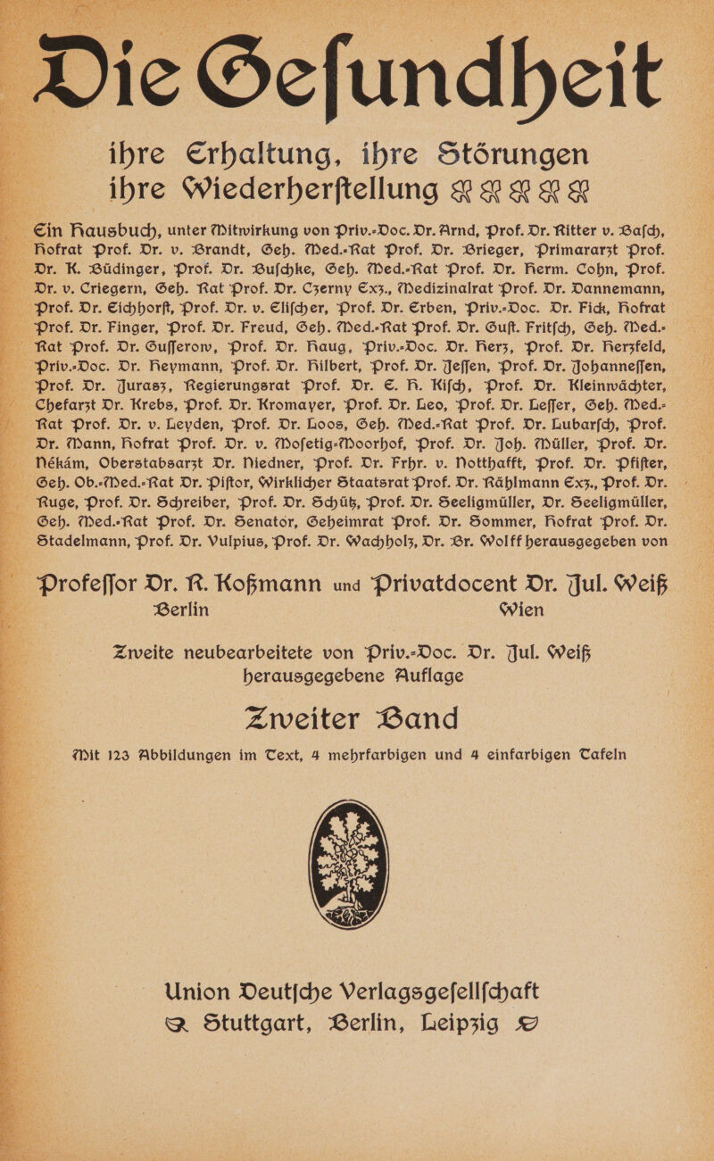 ihre Erhaltung, ihre Störungen ihre Wiederherſtellung 2 2 2 &amp; Ein Nausbuch, unter itwirkung von Priv.-Doc. Dr. Arnd, Prof. Dr. Ritter v. Bafch, Dr. K. Büdinger, Prof. Dr. Buſchke, Seh. Med.-Rat Prof. Dr. Rerm. Cohn, Prof. 5 Dr. v. Criegern, Geh. Rat Prof. Dr. Czerny Cxz., Medizinalrat Prof. Dr. Dannemann, Fat Prof. Dr. Gufferow, Prof. Dr. Raug, Priv.-Doc. Dr. Rerz, Prof. Dr. Rerzfeld, Priv.⸗Doc. Dr. Reymann, Prof. Dr. Rilbert, Prof. Dr. Jeſſen, Prof. Dr. Johanneſſen, je Prof. Dr. Jurasz, Regierungsrat Prof. Dr. S. R. Kifh, Prof. Dr. Kleinwächter, Chefarzt Dr. Krebs, Prof. Dr. Kromayer, Prof. Dr. Deo, Prof. Dr. Leſſer, Geh. Med. Rat Prof. Dr. v. DLeyden, Prof. Dr. Loos, Seh. Wed.⸗Rat Prof. Dr. Lubarſch, Prof. Dr. Dann, Rofrat Prof. Dr. v. Mofetig-Moorhof, Prof. Dr. Joh. Müller, Prof. Dr. Nleeékäm, Oberstabsarzt Dr. Niedner, Prof. Dr. Frhr. v. Votthafft, Prof. Dr. Pfiſter, Seh. Ob.-Med.-Rat Dr. Piſtor, wirklicher Staatsrat Prof. Dr. Rählmann Exz., Prof. Dr. 2 Nuge, Prof. Dr. Schreiber, Prof. Dr. Schütz, Prof. Dr. Seeligmüller, Dr. Seeligmüller, Seh. Med.-Rat Prof. Dr. Senator, Geheimrat Prof. Dr. Sommer, Rofrat Prof. Dr. Stadelmann, Prof. Dr. Vulpius, Prof. Dr. Wachholz, Dr. Br. Wolff herausgegeben von a . Profeſſor Dr. R. Koßmann und Privatdocent Dr. Jul. Weiß 18 Berlin Wien Zweite neubearbeitete von Priv.⸗Doc. Dr. Jul. Weiß herausgegebene Auflage Zweiter Band Mit 123 Abbildungen im Text, 4 mehrfarbigen und 4 einfarbigen Tafeln Union Deutſche Verlagsgeſellſchaft &amp; Stuttgart, Berlin, Leipzig S