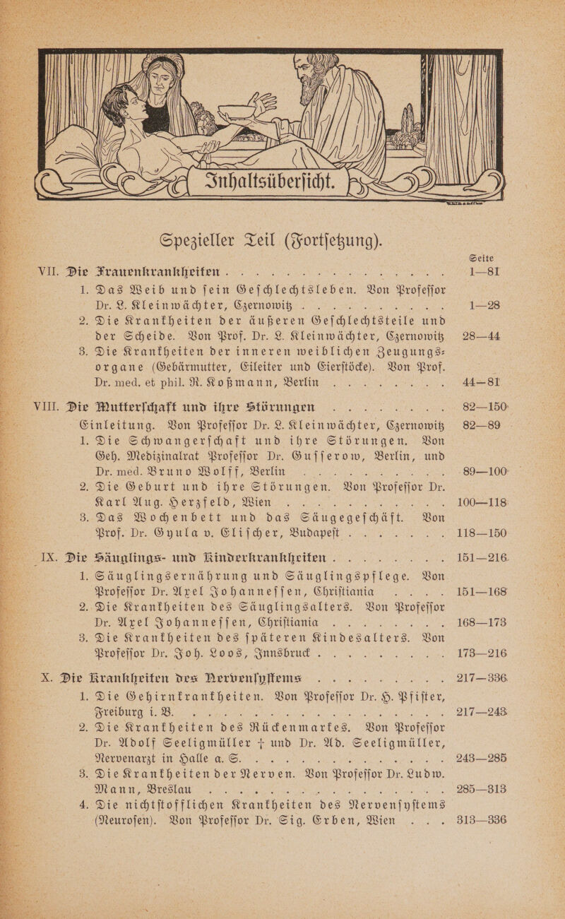 a VII. Die I. 2 3. VIII. Die aan Spezieller Teil (Fortſetzung). Trauenkrankheiten Das Weib und ſein Geſchlechtsleben. Von profeſſor Dr. L. Klein wächter, Czernowitz. der Scheide. Von Prof. Dr. L. Kleinwächter, Czernowitz Die Krankheiten der inneren weiblichen Zeugungs⸗ organe (Gebärmutter, Eileiter und Eierſtöcke). Von Prof. Dr. med. et phil. R. Koßmann, Berlin Mutterſchaft und ihre Störungen 1. 8 IX. Die 2: Die Schwangerſchaft und ihre Störungen. Von Geh. Medizinalrat Profeſſor Dr. Guſſerow, Berlin, und Dr. med. Bruno Wolff, Berlin Karl Aug. Herzfeld, Wien Prof. Dr. Gyula v. Eliſcher, Budapeft . Häuglings- und Rinder krankheiten Profeſſor Dr. Axel Johanneſſen, Chriſtiania Dr. Axel Johanneſſen, Chriſtiania Profeſſor Dr. Joh. Loos, Snnsbrud . Die Gehirnkrankheiten. Von Profeſſor Dr. 8. Pfiſter, Freiburg i. B. . Die Krankheiten des r Von Profeſſor Dr. Adolf Seeligmüller + und Dr. Ad. Seeligmüller, Nervenarzt in Halle a. S. Mann, Breslau (Neuroſen). Von Profeſſor Dr. Sig. Erben, Wien 100—118 118-150 151-216 151-168 168-173 173-216 217 336 217-243 243— 285 285—313 313-336