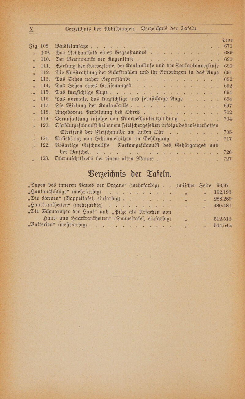 b 108. eee 109. Das Netzhautbild eines eee 110. Der Brennpunkt der Augenlinſe | | A 1 111. Wirkung der Konvexlinſe, der Konkaplinſe 15 der Kontantonverlinfe 112. Die Ausſtrahlung der Lichtſtrahlen und ihr e in De Auge 113. Das Sehen naher Gegenſtände 5 F 114. Das Sehen eines Greiſenauges 115. Das kurzſichtige Auge . 5 116. Das normale, das kurzſichtige us feat. s. 117. Die Wirkung der Konkavbrille N ls. Angeborene Verbildung des Ohres 119. Verunſtaltung infolge von Knorpelhautentzündung N 04 120. Ohrblutgeſchwulſt bei einem Fleiſchergeſellen infolge des wiederholten. 3 Streifens der Fleiſchmulde am linken h hchhee rr 121. Anſiedlung von Schimmelpilzen im Gehörgang a 122. Bösartige Geſchwülſte. „„ des e And 338 . VVV 123. Ohrmuſchelkrebs bei einem 1 Maine \ { Perz der Tafeln, „Typen des inneren Baues der Organe“ (mehrfarbig) . zwifchen Seite 96/97 „Hautausfchläge” (mehrfarbig) N Me re „Die Nerven“ (Doppeltafel, einfarbig). „Hautkrankheiten“ (mehrfarbig) Er | „Die Schmarotzer der Haut“ und „Pilze als Urfachen 1 ö e „Bakterien“ (mehrfarbig) e ; e 4484