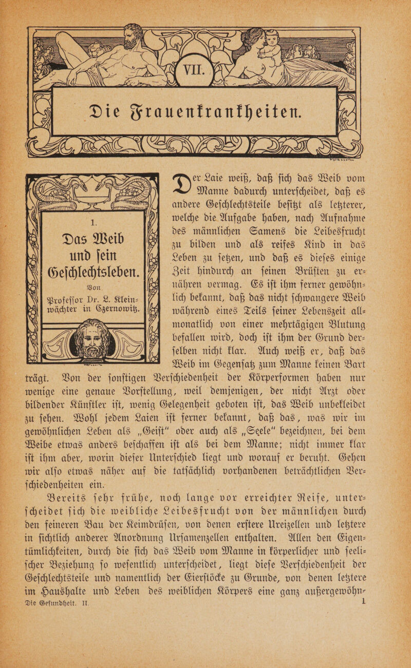 FIT STONES e | er Laie weiß, daß ſich das Weib vom 5 Manne dadurch unterſcheidet, daß es andere Geſchlechtsteile beſitzt als letzterer, „] welche die Aufgabe haben, nach Aufnahme 13 Br des männlichen Samens die Leibesfrucht Das Weib zu bilden und als reifes Kind in das . und ſein | Leben zu ſetzen, und daß es dieſes einige 8 Geſchlechtsleben. Zeit hindurch an ſeinen Brüſten zu er⸗ N ee nähren vermag. Es iſt ihm ferner gewöhn— lich bekannt, daß das nicht ſchwangere Weib während eines Teils ſeiner Lebenszeit all⸗ monatlich von einer mehrtägigen Blutung befallen wird, doch iſt ihm der Grund der— ſelben nicht klar. Auch weiß er, daß das 5 | Weib im Gegenja zum Manne keinen Bart trägt. Von der ſonſtigen Verſchiedenheit der Körperformen haben nur wenige eine genaue Vorſtellung, weil demjenigen, der nicht Arzt oder bildender Künſtler iſt, wenig Gelegenheit geboten iſt, das Weib unbekleidet zu ſehen. Wohl jedem Laien iſt ferner bekannt, daß das, was wir im gewöhnlichen Leben als „Geiſt“ oder auch als „Seele“ bezeichnen, bei dem Weibe etwas anders beſchaffen iſt als bei dem Manne; nicht immer klar iſt ihm aber, worin dieſer Unterſchied liegt und worauf er beruht. Gehen wir alſo etwas näher auf die tatſächlich vorhandenen beträchtlichen Ver— ſchiedenheiten ein. a e | / Bereits ſehr frühe, noch lange vor erreichter Reife, unter: ſcheidet ſich die weibliche Leibesfrucht von der männlichen durch den feineren Bau der Keimdrüſen, von denen erſtere Ureizellen und letztere in ſichtlich anderer Anordnung Urſamenzellen enthalten. Allen den Eigen: tlümlichkeiten, durch die ſich das Weib vom Manne in körperlicher und ſeeli— ſcher Beziehung ſo weſentlich unterſcheidet, liegt dieſe Verſchiedenheit der Geſchlechtsteile und namentlich der Eierſtöcke zu Grunde, von denen letztere im Haushalte und Leben des weiblichen Körpers eine ganz außergewöhn— Die Geſundheit. II. 1 Profeſſor Dr. L. Klein⸗ wächter in Czernowitz. (