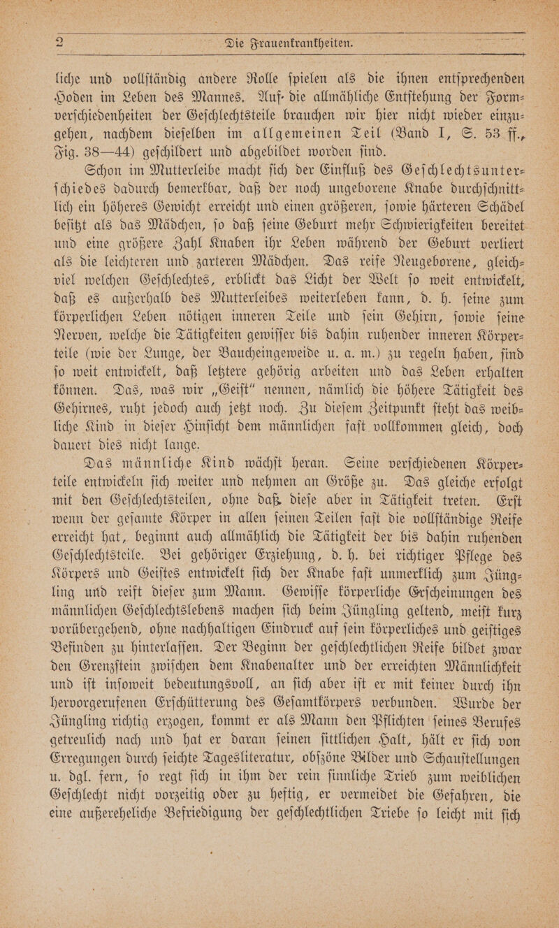 verſchiedenheiten der Geſchlechtsteile brauchen wir hier nicht wieder einzu⸗ gehen, nachdem dieſelben im allgemeinen Teil (Band I, S. 53 ff., Fig. 38—44) geſchildert und abgebildet worden find. | | Schon im Mutterleibe macht ſich der Einfluß des Geſchlechtsunter⸗ ſchiedes dadurch bemerkbar, daß der noch ungeborene Knabe durchſchnitt⸗ lich ein höheres Gewicht erreicht und einen größeren, ſowie härteren Schädel beſitzt als das Mädchen, ſo daß ſeine Geburt mehr Schwierigkeiten bereitet und eine größere Zahl Knaben ihr Leben während der Geburt verliert als die leichteren und zarteren Mädchen. Das reife Neugeborene, gleich⸗ viel welchen Geſchlechtes, erblickt das Licht der Welt ſo weit entwickelt, daß es außerhalb des Mutterleibes weiterleben kann, d. h. ſeine zum körperlichen Leben nötigen inneren Teile und ſein Gehirn, ſowie ſeine Nerven, welche die Tätigkeiten gewiſſer bis dahin ruhender inneren Körper⸗ teile (wie der Lunge, der Baucheingeweide u. a. m.) zu regeln haben, ſind ſo weit entwickelt, daß letztere gehörig arbeiten und das Leben erhalten können. Das, was wir „Geiſt“ nennen, nämlich die höhere Tätigkeit des Gehirnes, ruht jedoch auch jetzt noch. Zu dieſem Zeitpunkt ſteht das weib⸗ liche Kind in dieſer Hinſicht dem männlichen faſt vollkommen gleich, doch dauert dies nicht lange. | Das männliche Kind wächſt heran. Seine verſchiedenen Körper: teile entwickeln ſich weiter und nehmen an Größe zu. Das gleiche erfolgt mit den Geſchlechtsteilen, ohne daß dieſe aber in Tätigkeit treten. Erſt wenn der geſamte Körper in allen ſeinen Teilen faſt die vollſtändige Reife erreicht hat, beginnt auch allmählich die Tätigkeit der bis dahin ruhenden Geſchlechtsteile. Bei gehöriger Erziehung, d. h. bei richtiger Pflege des Körpers und Geiſtes entwickelt ſich der Knabe faſt unmerklich zum Jüng⸗ ling und reift dieſer zum Mann. Gewiſſe körperliche Erſcheinungen des vorübergehend, ohne nachhaltigen Eindruck auf ſein körperliches und geiſtiges Befinden zu hinterlaſſen. Der Beginn der geſchlechtlichen Reife bildet zwar den Grenzſtein zwiſchen dem Knabenalter und der erreichten Männlichkeit und iſt inſoweit bedeutungsvoll, an ſich aber iſt er mit keiner durch ihn hervorgerufenen Erſchütterung des Geſamtkörpers verbunden. Wurde der Jüngling richtig erzogen, kommt er als Mann den Pflichten ſeines Berufes getreulich nach und hat er daran ſeinen ſittlichen Halt, hält er ſich von Erregungen durch ſeichte Tagesliteratur, obſzöne Bilder und Schauſtellungen u. dgl. fern, ſo regt ſich in ihm der rein ſinnliche Trieb zum weiblichen Geſchlecht nicht vorzeitig oder zu heftig, er vermeidet die Gefahren, die eine außereheliche Befriedigung der geſchlechtlichen Triebe ſo leicht mit ſich